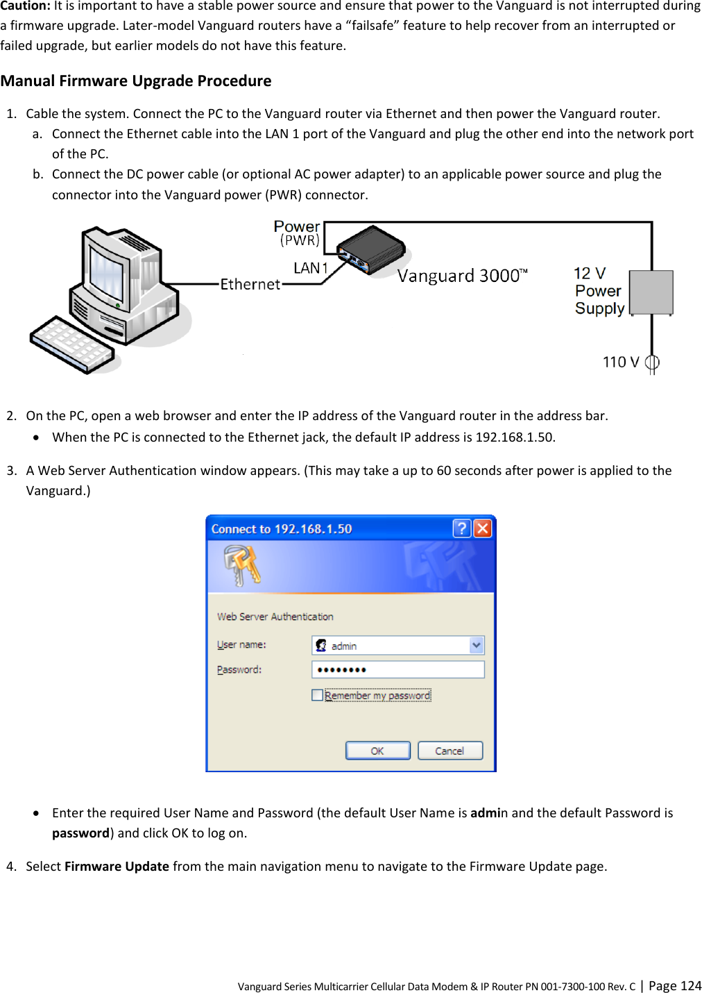 Vanguard Series Multicarrier Cellular Data Modem &amp; IP Router PN 001-7300-100 Rev. C | Page 124 Caution: It is important to have a stable power source and ensure that power to the Vanguard is not interrupted during a firmware upgrade. Later-model Vanguard routers have a “failsafe” feature to help recover from an interrupted or failed upgrade, but earlier models do not have this feature. Manual Firmware Upgrade Procedure 1. Cable the system. Connect the PC to the Vanguard router via Ethernet and then power the Vanguard router. a. Connect the Ethernet cable into the LAN 1 port of the Vanguard and plug the other end into the network port of the PC. b. Connect the DC power cable (or optional AC power adapter) to an applicable power source and plug the connector into the Vanguard power (PWR) connector.   2. On the PC, open a web browser and enter the IP address of the Vanguard router in the address bar.  When the PC is connected to the Ethernet jack, the default IP address is 192.168.1.50. 3. A Web Server Authentication window appears. (This may take a up to 60 seconds after power is applied to the Vanguard.)    Enter the required User Name and Password (the default User Name is admin and the default Password is password) and click OK to log on. 4. Select Firmware Update from the main navigation menu to navigate to the Firmware Update page. 