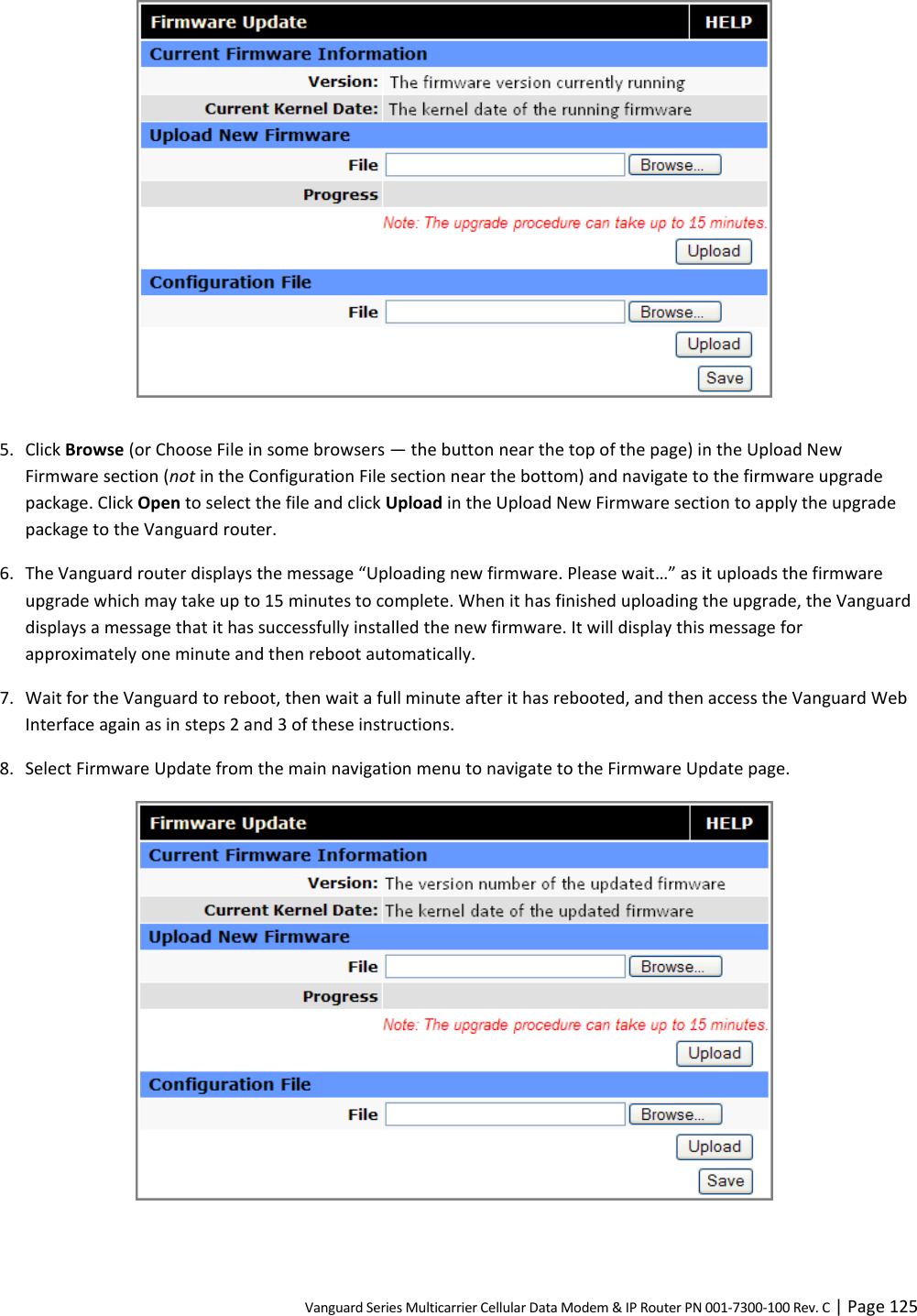 Vanguard Series Multicarrier Cellular Data Modem &amp; IP Router PN 001-7300-100 Rev. C | Page 125   5. Click Browse (or Choose File in some browsers — the button near the top of the page) in the Upload New Firmware section (not in the Configuration File section near the bottom) and navigate to the firmware upgrade package. Click Open to select the file and click Upload in the Upload New Firmware section to apply the upgrade package to the Vanguard router. 6. The Vanguard router displays the message “Uploading new firmware. Please wait…” as it uploads the firmware upgrade which may take up to 15 minutes to complete. When it has finished uploading the upgrade, the Vanguard displays a message that it has successfully installed the new firmware. It will display this message for approximately one minute and then reboot automatically. 7. Wait for the Vanguard to reboot, then wait a full minute after it has rebooted, and then access the Vanguard Web Interface again as in steps 2 and 3 of these instructions. 8. Select Firmware Update from the main navigation menu to navigate to the Firmware Update page.   