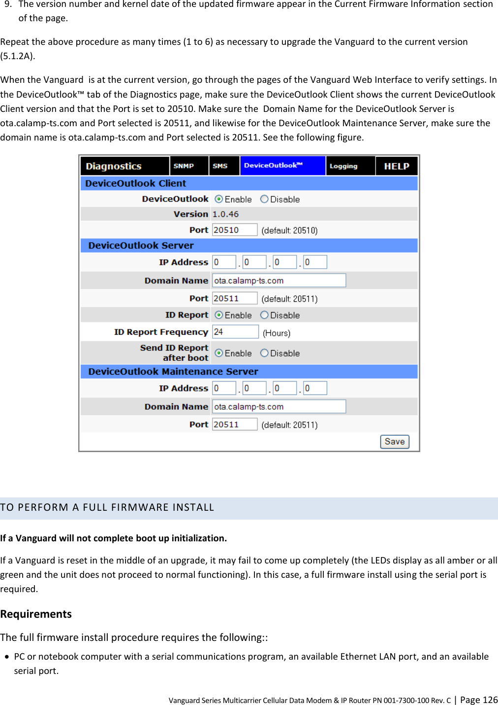 Vanguard Series Multicarrier Cellular Data Modem &amp; IP Router PN 001-7300-100 Rev. C | Page 126 9. The version number and kernel date of the updated firmware appear in the Current Firmware Information section of the page. Repeat the above procedure as many times (1 to 6) as necessary to upgrade the Vanguard to the current version (5.1.2A). When the Vanguard  is at the current version, go through the pages of the Vanguard Web Interface to verify settings. In the DeviceOutlook™ tab of the Diagnostics page, make sure the DeviceOutlook Client shows the current DeviceOutlook Client version and that the Port is set to 20510. Make sure the  Domain Name for the DeviceOutlook Server is ota.calamp-ts.com and Port selected is 20511, and likewise for the DeviceOutlook Maintenance Server, make sure the domain name is ota.calamp-ts.com and Port selected is 20511. See the following figure.    TO PERFORM A FULL FIRMWARE INSTALL  If a Vanguard will not complete boot up initialization. If a Vanguard is reset in the middle of an upgrade, it may fail to come up completely (the LEDs display as all amber or all green and the unit does not proceed to normal functioning). In this case, a full firmware install using the serial port is required. Requirements The full firmware install procedure requires the following::  PC or notebook computer with a serial communications program, an available Ethernet LAN port, and an available serial port. 