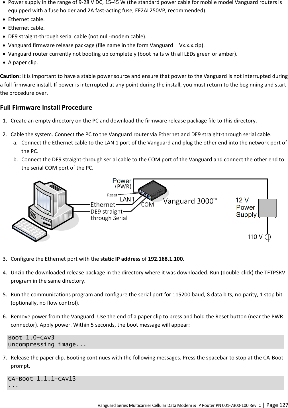 Vanguard Series Multicarrier Cellular Data Modem &amp; IP Router PN 001-7300-100 Rev. C | Page 127  Power supply in the range of 9-28 V DC, 15-45 W (the standard power cable for mobile model Vanguard routers is equipped with a fuse holder and 2A fast-acting fuse, EF2AL250VP, recommended).  Ethernet cable.  Ethernet cable.  DE9 straight-through serial cable (not null-modem cable).  Vanguard firmware release package (file name in the form Vanguard__Vx.x.x.zip).  Vanguard router currently not booting up completely (boot halts with all LEDs green or amber).  A paper clip. Caution: It is important to have a stable power source and ensure that power to the Vanguard is not interrupted during a full firmware install. If power is interrupted at any point during the install, you must return to the beginning and start the procedure over. Full Firmware Install Procedure 1. Create an empty directory on the PC and download the firmware release package file to this directory. 2. Cable the system. Connect the PC to the Vanguard router via Ethernet and DE9 straight-through serial cable. a. Connect the Ethernet cable to the LAN 1 port of the Vanguard and plug the other end into the network port of the PC. b. Connect the DE9 straight-through serial cable to the COM port of the Vanguard and connect the other end to the serial COM port of the PC.   3. Configure the Ethernet port with the static IP address of 192.168.1.100. 4. Unzip the downloaded release package in the directory where it was downloaded. Run (double-click) the TFTPSRV program in the same directory. 5. Run the communications program and configure the serial port for 115200 baud, 8 data bits, no parity, 1 stop bit (optionally, no flow control). 6. Remove power from the Vanguard. Use the end of a paper clip to press and hold the Reset button (near the PWR connector). Apply power. Within 5 seconds, the boot message will appear: Boot 1.0-CAv3 Uncompressing image... 7. Release the paper clip. Booting continues with the following messages. Press the spacebar to stop at the CA-Boot prompt. CA-Boot 1.1.1-CAv13 ... 