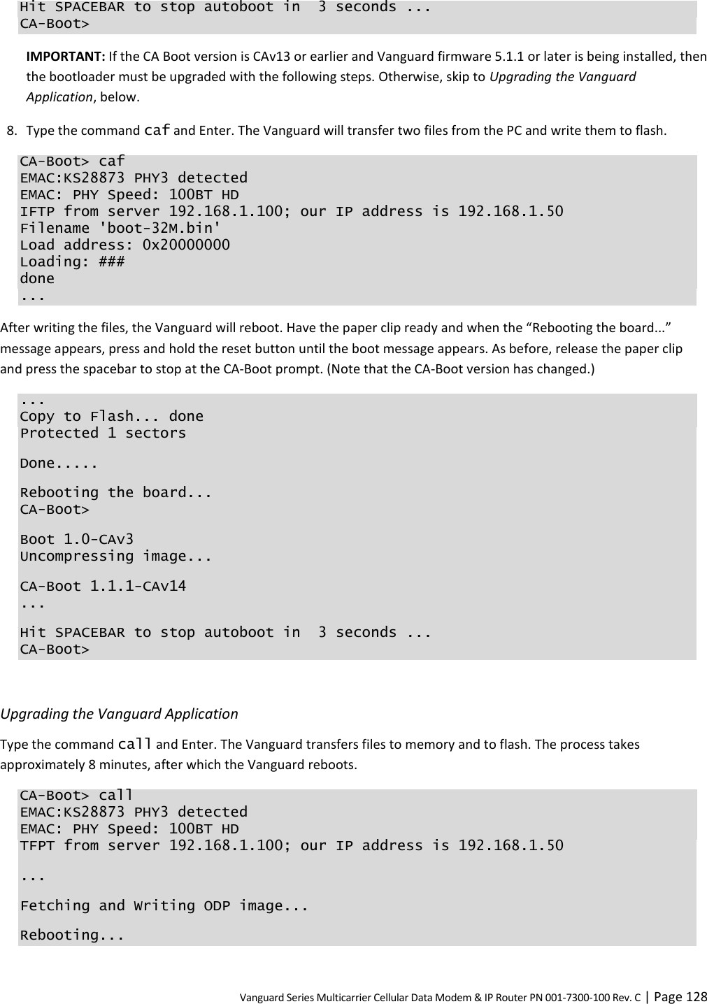 Vanguard Series Multicarrier Cellular Data Modem &amp; IP Router PN 001-7300-100 Rev. C | Page 128 Hit SPACEBAR to stop autoboot in  3 seconds ... CA-Boot&gt; IMPORTANT: If the CA Boot version is CAv13 or earlier and Vanguard firmware 5.1.1 or later is being installed, then the bootloader must be upgraded with the following steps. Otherwise, skip to Upgrading the Vanguard Application, below. 8. Type the command caf and Enter. The Vanguard will transfer two files from the PC and write them to flash. CA-Boot&gt; caf EMAC:KS28873 PHY3 detected EMAC: PHY Speed: 100BT HD IFTP from server 192.168.1.100; our IP address is 192.168.1.50 Filename &apos;boot-32M.bin&apos; Load address: 0x20000000 Loading: ### done ... After writing the files, the Vanguard will reboot. Have the paper clip ready and when the “Rebooting the board...” message appears, press and hold the reset button until the boot message appears. As before, release the paper clip and press the spacebar to stop at the CA-Boot prompt. (Note that the CA-Boot version has changed.) ... Copy to Flash... done Protected 1 sectors Done..... Rebooting the board... CA-Boot&gt; Boot 1.0-CAv3 Uncompressing image... CA-Boot 1.1.1-CAv14 ... Hit SPACEBAR to stop autoboot in  3 seconds ... CA-Boot&gt;  Upgrading the Vanguard Application Type the command call and Enter. The Vanguard transfers files to memory and to flash. The process takes approximately 8 minutes, after which the Vanguard reboots. CA-Boot&gt; call EMAC:KS28873 PHY3 detected EMAC: PHY Speed: 100BT HD TFPT from server 192.168.1.100; our IP address is 192.168.1.50 ... Fetching and Writing ODP image... Rebooting... 