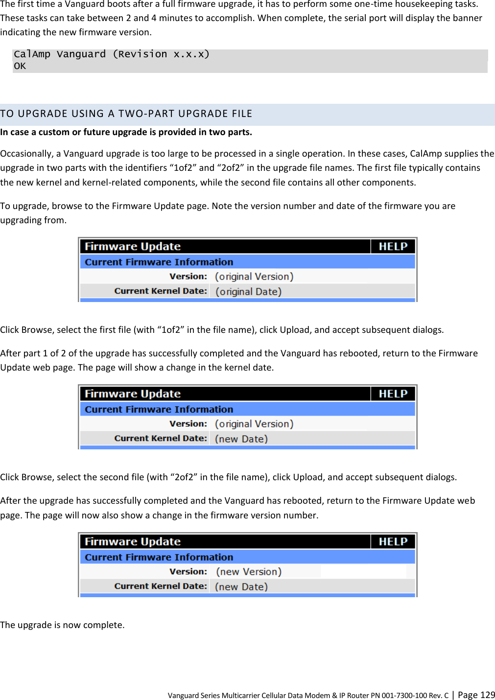Vanguard Series Multicarrier Cellular Data Modem &amp; IP Router PN 001-7300-100 Rev. C | Page 129 The first time a Vanguard boots after a full firmware upgrade, it has to perform some one-time housekeeping tasks. These tasks can take between 2 and 4 minutes to accomplish. When complete, the serial port will display the banner indicating the new firmware version. CalAmp Vanguard (Revision x.x.x) OK  TO UPGRADE USING A TWO-PART UPGRADE FILE In case a custom or future upgrade is provided in two parts. Occasionally, a Vanguard upgrade is too large to be processed in a single operation. In these cases, CalAmp supplies the upgrade in two parts with the identifiers “1of2” and “2of2” in the upgrade file names. The first file typically contains the new kernel and kernel-related components, while the second file contains all other components. To upgrade, browse to the Firmware Update page. Note the version number and date of the firmware you are upgrading from.   Click Browse, select the first file (with “1of2” in the file name), click Upload, and accept subsequent dialogs. After part 1 of 2 of the upgrade has successfully completed and the Vanguard has rebooted, return to the Firmware Update web page. The page will show a change in the kernel date.   Click Browse, select the second file (with “2of2” in the file name), click Upload, and accept subsequent dialogs. After the upgrade has successfully completed and the Vanguard has rebooted, return to the Firmware Update web page. The page will now also show a change in the firmware version number.   The upgrade is now complete.  