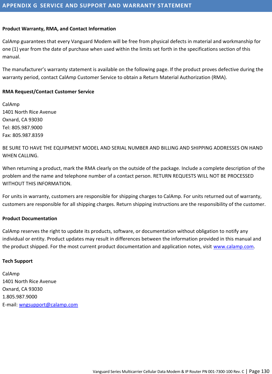 Vanguard Series Multicarrier Cellular Data Modem &amp; IP Router PN 001-7300-100 Rev. C | Page 130 APPENDIX G  SERVICE AND SUPPORT AND WARRANTY STATEMENT  Product Warranty, RMA, and Contact Information CalAmp guarantees that every Vanguard Modem will be free from physical defects in material and workmanship for one (1) year from the date of purchase when used within the limits set forth in the specifications section of this manual. The manufacturer’s warranty statement is available on the following page. If the product proves defective during the warranty period, contact CalAmp Customer Service to obtain a Return Material Authorization (RMA). RMA Request/Contact Customer Service CalAmp 1401 North Rice Avenue Oxnard, CA 93030 Tel: 805.987.9000 Fax: 805.987.8359 BE SURE TO HAVE THE EQUIPMENT MODEL AND SERIAL NUMBER AND BILLING AND SHIPPING ADDRESSES ON HAND WHEN CALLING. When returning a product, mark the RMA clearly on the outside of the package. Include a complete description of the problem and the name and telephone number of a contact person. RETURN REQUESTS WILL NOT BE PROCESSED WITHOUT THIS INFORMATION. For units in warranty, customers are responsible for shipping charges to CalAmp. For units returned out of warranty, customers are responsible for all shipping charges. Return shipping instructions are the responsibility of the customer. Product Documentation CalAmp reserves the right to update its products, software, or documentation without obligation to notify any individual or entity. Product updates may result in differences between the information provided in this manual and the product shipped. For the most current product documentation and application notes, visit www.calamp.com. Tech Support CalAmp 1401 North Rice Avenue Oxnard, CA 93030 1.805.987.9000 E-mail: wngsupport@calamp.com  