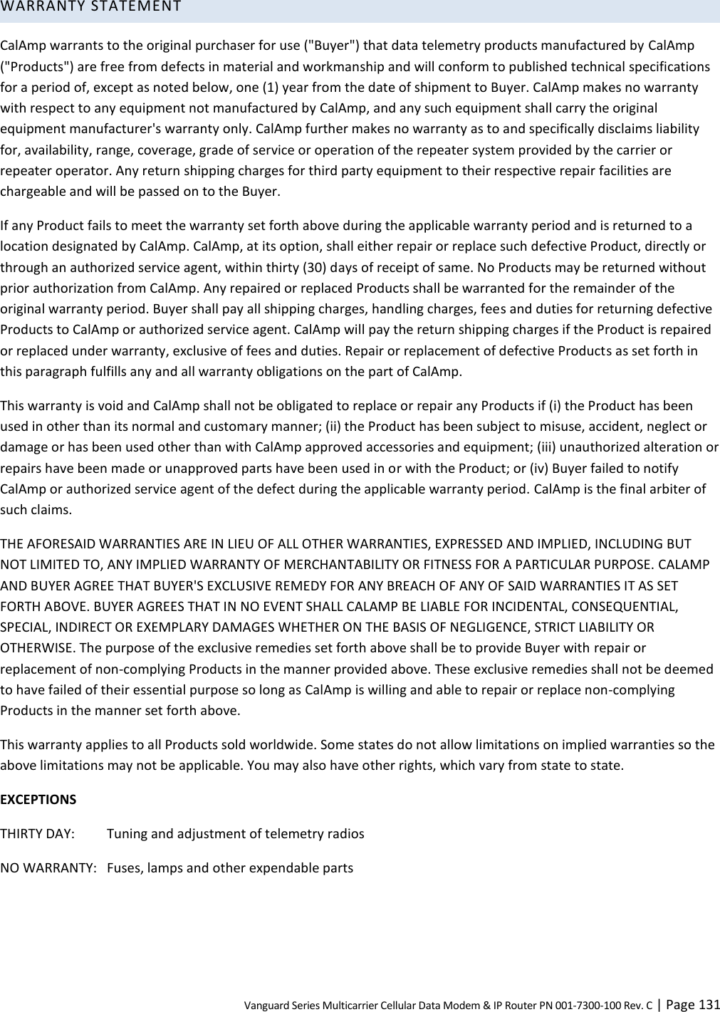 Vanguard Series Multicarrier Cellular Data Modem &amp; IP Router PN 001-7300-100 Rev. C | Page 131 WARRANTY STATEMENT CalAmp warrants to the original purchaser for use (&quot;Buyer&quot;) that data telemetry products manufactured by CalAmp (&quot;Products&quot;) are free from defects in material and workmanship and will conform to published technical specifications for a period of, except as noted below, one (1) year from the date of shipment to Buyer. CalAmp makes no warranty with respect to any equipment not manufactured by CalAmp, and any such equipment shall carry the original equipment manufacturer&apos;s warranty only. CalAmp further makes no warranty as to and specifically disclaims liability for, availability, range, coverage, grade of service or operation of the repeater system provided by the carrier or repeater operator. Any return shipping charges for third party equipment to their respective repair facilities are chargeable and will be passed on to the Buyer. If any Product fails to meet the warranty set forth above during the applicable warranty period and is returned to a location designated by CalAmp. CalAmp, at its option, shall either repair or replace such defective Product, directly or through an authorized service agent, within thirty (30) days of receipt of same. No Products may be returned without prior authorization from CalAmp. Any repaired or replaced Products shall be warranted for the remainder of the original warranty period. Buyer shall pay all shipping charges, handling charges, fees and duties for returning defective Products to CalAmp or authorized service agent. CalAmp will pay the return shipping charges if the Product is repaired or replaced under warranty, exclusive of fees and duties. Repair or replacement of defective Products as set forth in this paragraph fulfills any and all warranty obligations on the part of CalAmp. This warranty is void and CalAmp shall not be obligated to replace or repair any Products if (i) the Product has been used in other than its normal and customary manner; (ii) the Product has been subject to misuse, accident, neglect or damage or has been used other than with CalAmp approved accessories and equipment; (iii) unauthorized alteration or repairs have been made or unapproved parts have been used in or with the Product; or (iv) Buyer failed to notify CalAmp or authorized service agent of the defect during the applicable warranty period. CalAmp is the final arbiter of such claims.  THE AFORESAID WARRANTIES ARE IN LIEU OF ALL OTHER WARRANTIES, EXPRESSED AND IMPLIED, INCLUDING BUT NOT LIMITED TO, ANY IMPLIED WARRANTY OF MERCHANTABILITY OR FITNESS FOR A PARTICULAR PURPOSE. CALAMP AND BUYER AGREE THAT BUYER&apos;S EXCLUSIVE REMEDY FOR ANY BREACH OF ANY OF SAID WARRANTIES IT AS SET FORTH ABOVE. BUYER AGREES THAT IN NO EVENT SHALL CALAMP BE LIABLE FOR INCIDENTAL, CONSEQUENTIAL, SPECIAL, INDIRECT OR EXEMPLARY DAMAGES WHETHER ON THE BASIS OF NEGLIGENCE, STRICT LIABILITY OR OTHERWISE. The purpose of the exclusive remedies set forth above shall be to provide Buyer with repair or replacement of non-complying Products in the manner provided above. These exclusive remedies shall not be deemed to have failed of their essential purpose so long as CalAmp is willing and able to repair or replace non-complying Products in the manner set forth above. This warranty applies to all Products sold worldwide. Some states do not allow limitations on implied warranties so the above limitations may not be applicable. You may also have other rights, which vary from state to state. EXCEPTIONS THIRTY DAY:  Tuning and adjustment of telemetry radios  NO WARRANTY:   Fuses, lamps and other expendable parts 