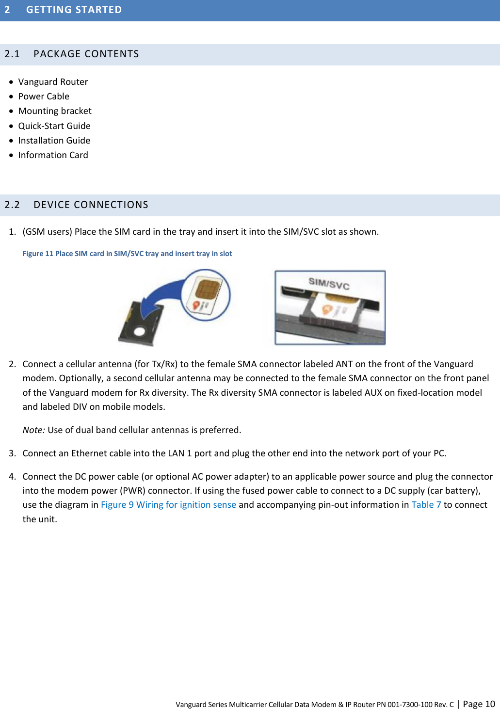 Vanguard Series Multicarrier Cellular Data Modem &amp; IP Router PN 001-7300-100 Rev. C | Page 10 2 GETTING STARTED  2.1 PACKAGE CONTENTS  Vanguard Router  Power Cable  Mounting bracket  Quick-Start Guide  Installation Guide  Information Card  2.2 DEVICE CONNECTIONS 1. (GSM users) Place the SIM card in the tray and insert it into the SIM/SVC slot as shown. Figure 11 Place SIM card in SIM/SVC tray and insert tray in slot  2. Connect a cellular antenna (for Tx/Rx) to the female SMA connector labeled ANT on the front of the Vanguard modem. Optionally, a second cellular antenna may be connected to the female SMA connector on the front panel of the Vanguard modem for Rx diversity. The Rx diversity SMA connector is labeled AUX on fixed-location model and labeled DIV on mobile models. Note: Use of dual band cellular antennas is preferred. 3. Connect an Ethernet cable into the LAN 1 port and plug the other end into the network port of your PC. 4. Connect the DC power cable (or optional AC power adapter) to an applicable power source and plug the connector into the modem power (PWR) connector. If using the fused power cable to connect to a DC supply (car battery), use the diagram in Figure 9 Wiring for ignition sense and accompanying pin-out information in Table 7 to connect the unit.  