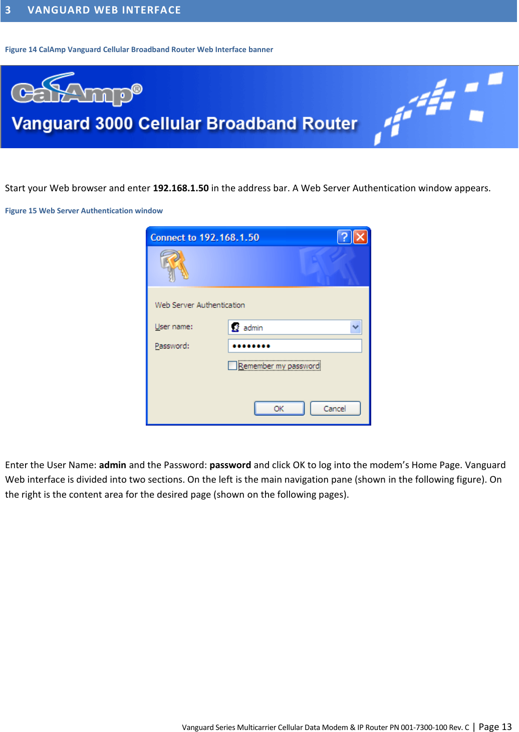 Vanguard Series Multicarrier Cellular Data Modem &amp; IP Router PN 001-7300-100 Rev. C | Page 13 3 VANGUARD WEB INTERFACE  Figure 14 CalAmp Vanguard Cellular Broadband Router Web Interface banner   Start your Web browser and enter 192.168.1.50 in the address bar. A Web Server Authentication window appears. Figure 15 Web Server Authentication window   Enter the User Name: admin and the Password: password and click OK to log into the modem’s Home Page. Vanguard Web interface is divided into two sections. On the left is the main navigation pane (shown in the following figure). On the right is the content area for the desired page (shown on the following pages).  