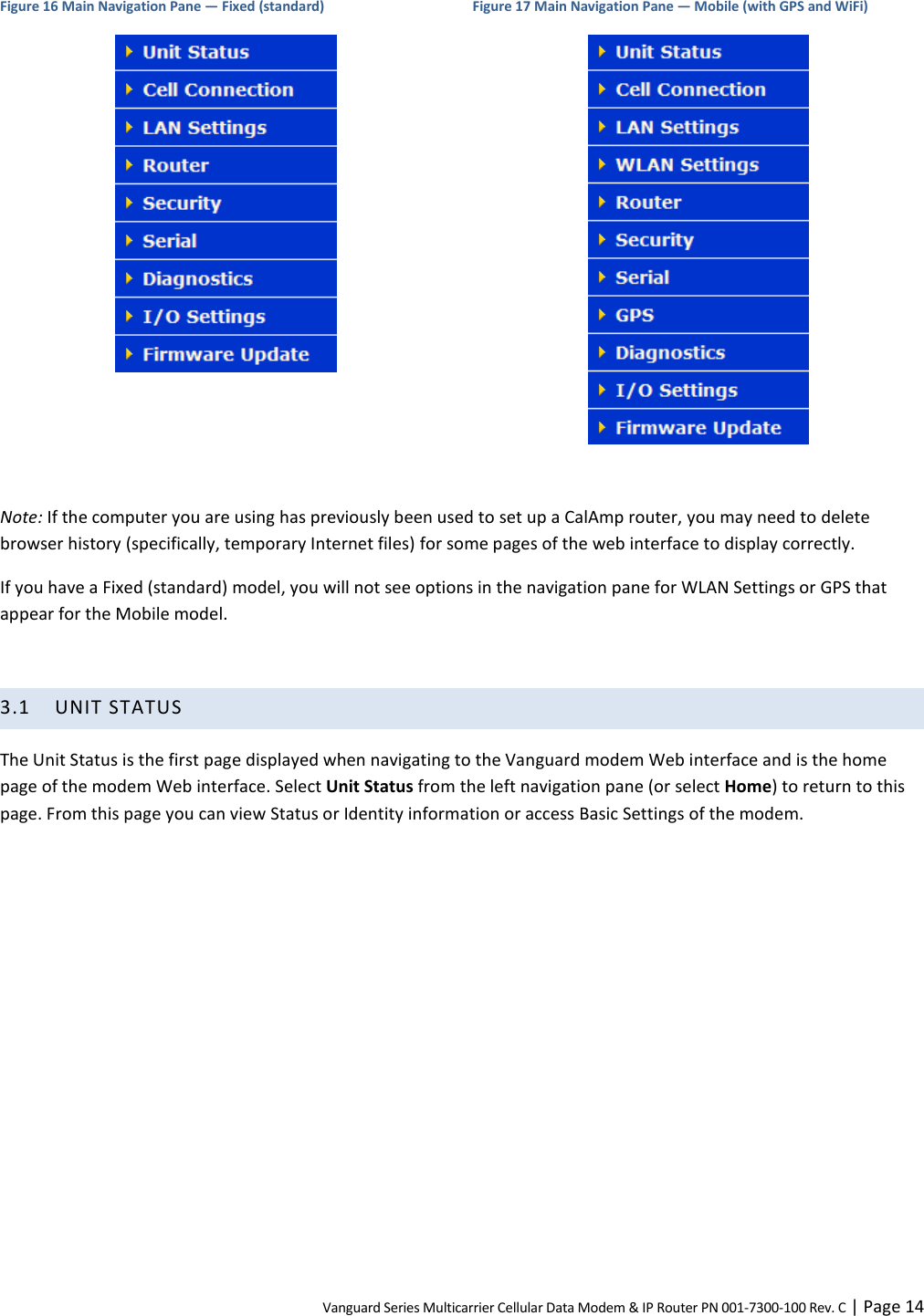 Vanguard Series Multicarrier Cellular Data Modem &amp; IP Router PN 001-7300-100 Rev. C | Page 14 Figure 16 Main Navigation Pane — Fixed (standard)  Figure 17 Main Navigation Pane — Mobile (with GPS and WiFi)   Note: If the computer you are using has previously been used to set up a CalAmp router, you may need to delete browser history (specifically, temporary Internet files) for some pages of the web interface to display correctly. If you have a Fixed (standard) model, you will not see options in the navigation pane for WLAN Settings or GPS that appear for the Mobile model.  3.1 UNIT STATUS The Unit Status is the first page displayed when navigating to the Vanguard modem Web interface and is the home page of the modem Web interface. Select Unit Status from the left navigation pane (or select Home) to return to this page. From this page you can view Status or Identity information or access Basic Settings of the modem.  