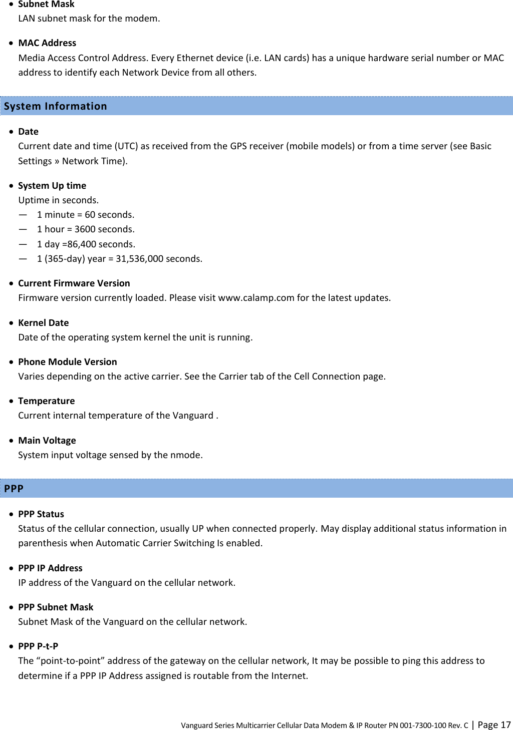 Vanguard Series Multicarrier Cellular Data Modem &amp; IP Router PN 001-7300-100 Rev. C | Page 17  Subnet Mask LAN subnet mask for the modem.  MAC Address Media Access Control Address. Every Ethernet device (i.e. LAN cards) has a unique hardware serial number or MAC address to identify each Network Device from all others. System Information  Date Current date and time (UTC) as received from the GPS receiver (mobile models) or from a time server (see Basic Settings » Network Time).  System Up time Uptime in seconds. ― 1 minute = 60 seconds. ― 1 hour = 3600 seconds. ― 1 day =86,400 seconds. ― 1 (365-day) year = 31,536,000 seconds.  Current Firmware Version Firmware version currently loaded. Please visit www.calamp.com for the latest updates.  Kernel Date Date of the operating system kernel the unit is running.  Phone Module Version Varies depending on the active carrier. See the Carrier tab of the Cell Connection page.  Temperature Current internal temperature of the Vanguard .  Main Voltage System input voltage sensed by the nmode. PPP  PPP Status Status of the cellular connection, usually UP when connected properly. May display additional status information in parenthesis when Automatic Carrier Switching Is enabled.  PPP IP Address IP address of the Vanguard on the cellular network.  PPP Subnet Mask Subnet Mask of the Vanguard on the cellular network.  PPP P-t-P The “point-to-point” address of the gateway on the cellular network, It may be possible to ping this address to determine if a PPP IP Address assigned is routable from the Internet. 
