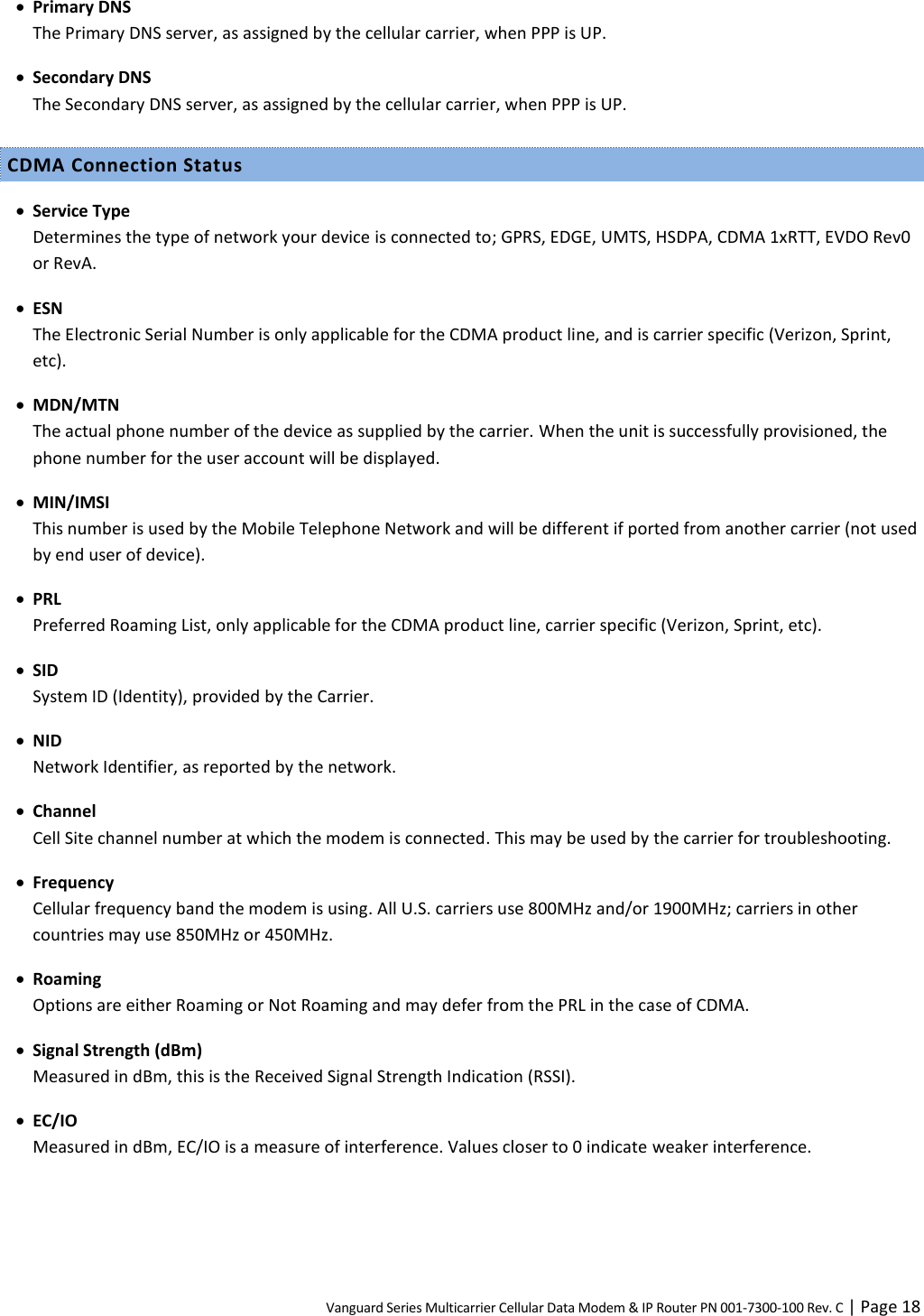 Vanguard Series Multicarrier Cellular Data Modem &amp; IP Router PN 001-7300-100 Rev. C | Page 18  Primary DNS The Primary DNS server, as assigned by the cellular carrier, when PPP is UP.  Secondary DNS The Secondary DNS server, as assigned by the cellular carrier, when PPP is UP. CDMA Connection Status  Service Type Determines the type of network your device is connected to; GPRS, EDGE, UMTS, HSDPA, CDMA 1xRTT, EVDO Rev0 or RevA.  ESN The Electronic Serial Number is only applicable for the CDMA product line, and is carrier specific (Verizon, Sprint, etc).  MDN/MTN The actual phone number of the device as supplied by the carrier. When the unit is successfully provisioned, the phone number for the user account will be displayed.  MIN/IMSI This number is used by the Mobile Telephone Network and will be different if ported from another carrier (not used by end user of device).  PRL Preferred Roaming List, only applicable for the CDMA product line, carrier specific (Verizon, Sprint, etc).  SID System ID (Identity), provided by the Carrier.  NID Network Identifier, as reported by the network.  Channel Cell Site channel number at which the modem is connected. This may be used by the carrier for troubleshooting.  Frequency Cellular frequency band the modem is using. All U.S. carriers use 800MHz and/or 1900MHz; carriers in other countries may use 850MHz or 450MHz.  Roaming Options are either Roaming or Not Roaming and may defer from the PRL in the case of CDMA.  Signal Strength (dBm) Measured in dBm, this is the Received Signal Strength Indication (RSSI).  EC/IO Measured in dBm, EC/IO is a measure of interference. Values closer to 0 indicate weaker interference. 