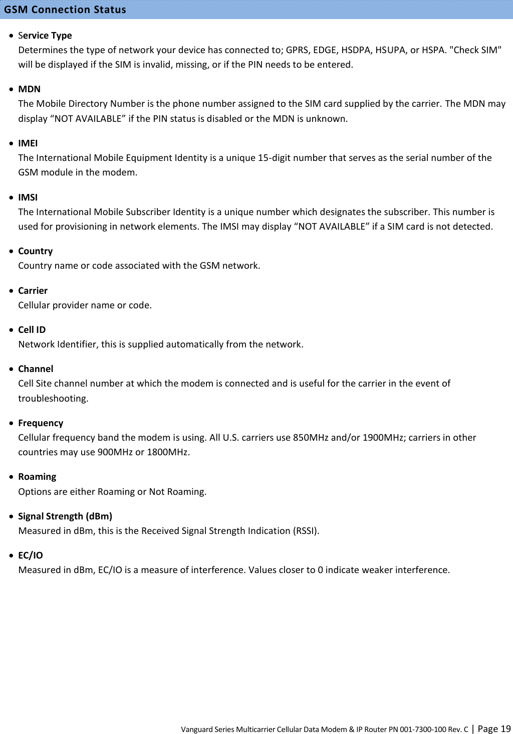 Vanguard Series Multicarrier Cellular Data Modem &amp; IP Router PN 001-7300-100 Rev. C | Page 19 GSM Connection Status  Service Type Determines the type of network your device has connected to; GPRS, EDGE, HSDPA, HSUPA, or HSPA. &quot;Check SIM&quot; will be displayed if the SIM is invalid, missing, or if the PIN needs to be entered.  MDN The Mobile Directory Number is the phone number assigned to the SIM card supplied by the carrier. The MDN may display “NOT AVAILABLE” if the PIN status is disabled or the MDN is unknown.  IMEI The International Mobile Equipment Identity is a unique 15-digit number that serves as the serial number of the GSM module in the modem.  IMSI The International Mobile Subscriber Identity is a unique number which designates the subscriber. This number is used for provisioning in network elements. The IMSI may display “NOT AVAILABLE” if a SIM card is not detected.  Country Country name or code associated with the GSM network.  Carrier Cellular provider name or code.  Cell ID Network Identifier, this is supplied automatically from the network.  Channel Cell Site channel number at which the modem is connected and is useful for the carrier in the event of troubleshooting.  Frequency Cellular frequency band the modem is using. All U.S. carriers use 850MHz and/or 1900MHz; carriers in other countries may use 900MHz or 1800MHz.  Roaming Options are either Roaming or Not Roaming.  Signal Strength (dBm) Measured in dBm, this is the Received Signal Strength Indication (RSSI).  EC/IO Measured in dBm, EC/IO is a measure of interference. Values closer to 0 indicate weaker interference.  