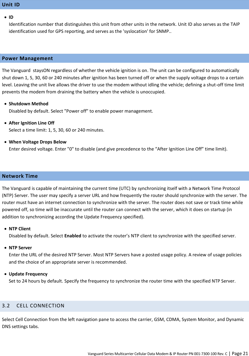 Vanguard Series Multicarrier Cellular Data Modem &amp; IP Router PN 001-7300-100 Rev. C | Page 21 Unit ID  ID Identification number that distinguishes this unit from other units in the network. Unit ID also serves as the TAIP identification used for GPS reporting, and serves as the &apos;syslocation&apos; for SNMP..  Power Management The Vanguard  staysON regardless of whether the vehicle ignition is on. The unit can be configured to automatically shut down 1, 5, 30, 60 or 240 minutes after ignition has been turned off or when the supply voltage drops to a certain level. Leaving the unit live allows the driver to use the modem without idling the vehicle; defining a shut-off time limit prevents the modem from draining the battery when the vehicle is unoccupied.  Shutdown Method Disabled by default. Select &quot;Power off&quot; to enable power management.  After Ignition Line Off Select a time limit: 1, 5, 30, 60 or 240 minutes.  When Voltage Drops Below Enter desired voltage. Enter &quot;0&quot; to disable (and give precedence to the “After Ignition Line Off” time limit).  Network Time The Vanguard is capable of maintaining the current time (UTC) by synchronizing itself with a Network Time Protocol (NTP) Server. The user may specify a server URL and how frequently the router should synchronize with the server. The router must have an internet connection to synchronize with the server. The router does not save or track time while powered off, so time will be inaccurate until the router can connect with the server, which it does on startup (in addition to synchronizing according the Update Frequency specified).  NTP Client Disabled by default. Select Enabled to activate the router’s NTP client to synchronize with the specified server.  NTP Server Enter the URL of the desired NTP Server. Most NTP Servers have a posted usage policy. A review of usage policies and the choice of an appropriate server is recommended.  Update Frequency Set to 24 hours by default. Specify the frequency to synchronize the router time with the specified NTP Server.  3.2 CELL CONNECTION Select Cell Connection from the left navigation pane to access the carrier, GSM, CDMA, System Monitor, and Dynamic DNS settings tabs.  
