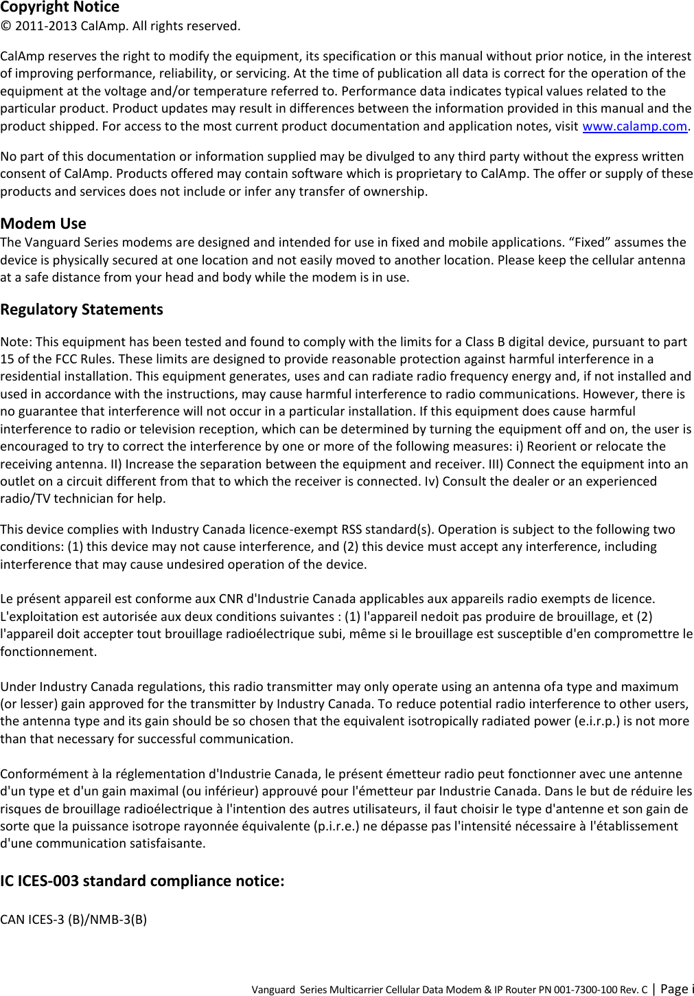 Vanguard  Series Multicarrier Cellular Data Modem &amp; IP Router PN 001-7300-100 Rev. C | Page i Copyright Notice © 2011-2013 CalAmp. All rights reserved. CalAmp reserves the right to modify the equipment, its specification or this manual without prior notice, in the interest of improving performance, reliability, or servicing. At the time of publication all data is correct for the operation of the equipment at the voltage and/or temperature referred to. Performance data indicates typical values related to the particular product. Product updates may result in differences between the information provided in this manual and the product shipped. For access to the most current product documentation and application notes, visit www.calamp.com. No part of this documentation or information supplied may be divulged to any third party without the express written consent of CalAmp. Products offered may contain software which is proprietary to CalAmp. The offer or supply of these products and services does not include or infer any transfer of ownership. Modem Use The Vanguard Series modems are designed and intended for use in fixed and mobile applications. “Fixed” assumes the device is physically secured at one location and not easily moved to another location. Please keep the cellular antenna at a safe distance from your head and body while the modem is in use. Regulatory Statements Note: This equipment has been tested and found to comply with the limits for a Class B digital device, pursuant to part 15 of the FCC Rules. These limits are designed to provide reasonable protection against harmful interference in a residential installation. This equipment generates, uses and can radiate radio frequency energy and, if not installed and used in accordance with the instructions, may cause harmful interference to radio communications. However, there is no guarantee that interference will not occur in a particular installation. If this equipment does cause harmful interference to radio or television reception, which can be determined by turning the equipment off and on, the user is encouraged to try to correct the interference by one or more of the following measures: i) Reorient or relocate the receiving antenna. II) Increase the separation between the equipment and receiver. III) Connect the equipment into an outlet on a circuit different from that to which the receiver is connected. Iv) Consult the dealer or an experienced radio/TV technician for help. This device complies with Industry Canada licence-exempt RSS standard(s). Operation is subject to the following two conditions: (1) this device may not cause interference, and (2) this device must accept any interference, including interference that may cause undesired operation of the device.  Le présent appareil est conforme aux CNR d&apos;Industrie Canada applicables aux appareils radio exempts de licence. L&apos;exploitation est autorisée aux deux conditions suivantes : (1) l&apos;appareil nedoit pas produire de brouillage, et (2) l&apos;appareil doit accepter tout brouillage radioélectrique subi, même si le brouillage est susceptible d&apos;en compromettre le fonctionnement.  Under Industry Canada regulations, this radio transmitter may only operate using an antenna ofa type and maximum (or lesser) gain approved for the transmitter by Industry Canada. To reduce potential radio interference to other users, the antenna type and its gain should be so chosen that the equivalent isotropically radiated power (e.i.r.p.) is not more than that necessary for successful communication.  Conformément à la réglementation d&apos;Industrie Canada, le présent émetteur radio peut fonctionner avec une antenne d&apos;un type et d&apos;un gain maximal (ou inférieur) approuvé pour l&apos;émetteur par Industrie Canada. Dans le but de réduire les risques de brouillage radioélectrique à l&apos;intention des autres utilisateurs, il faut choisir le type d&apos;antenne et son gain de sorte que la puissance isotrope rayonnée équivalente (p.i.r.e.) ne dépasse pas l&apos;intensité nécessaire à l&apos;établissement d&apos;une communication satisfaisante.  IC ICES-003 standard compliance notice:  CAN ICES-3 (B)/NMB-3(B) 