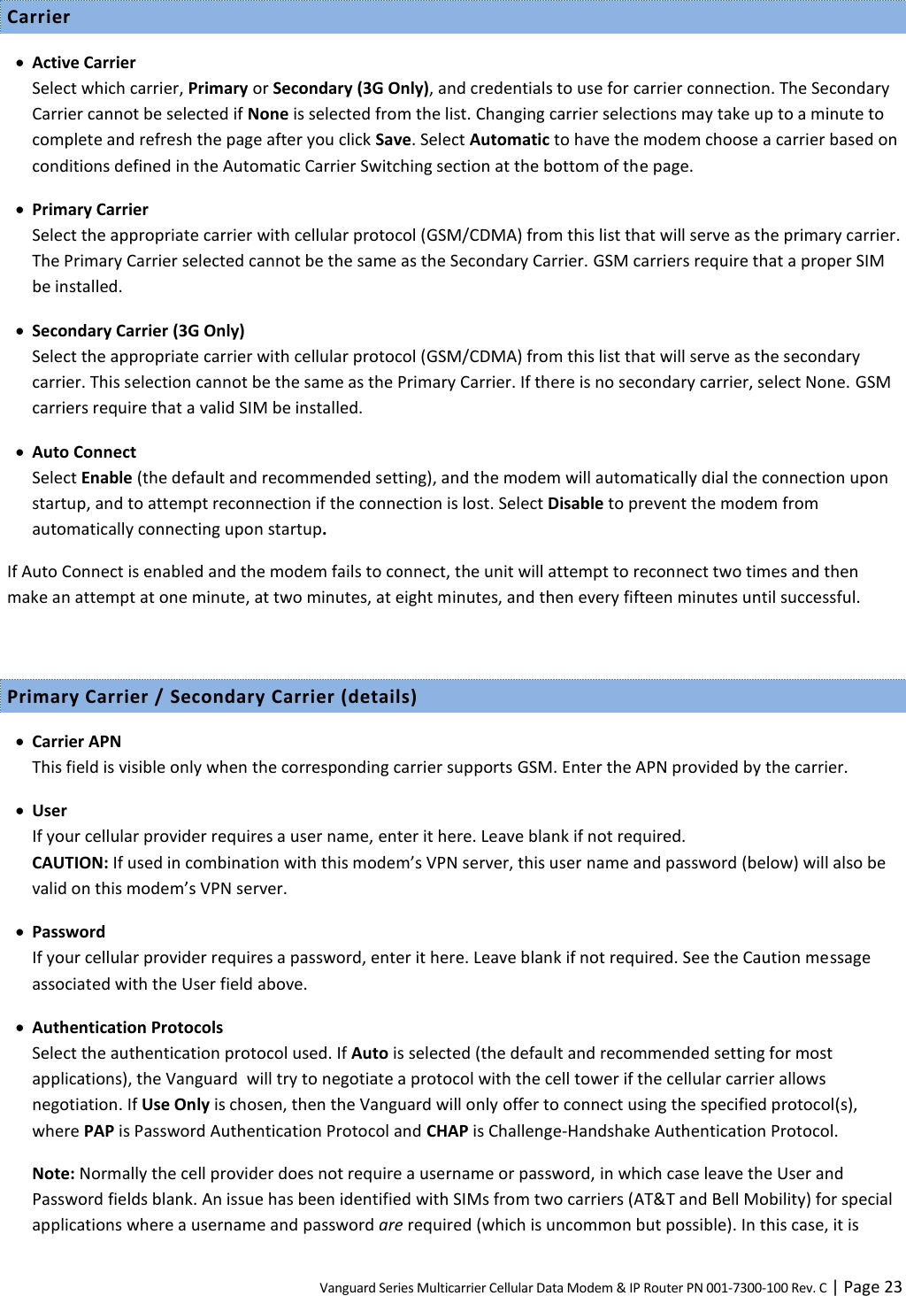 Vanguard Series Multicarrier Cellular Data Modem &amp; IP Router PN 001-7300-100 Rev. C | Page 23 Carrier  Active Carrier Select which carrier, Primary or Secondary (3G Only), and credentials to use for carrier connection. The Secondary Carrier cannot be selected if None is selected from the list. Changing carrier selections may take up to a minute to complete and refresh the page after you click Save. Select Automatic to have the modem choose a carrier based on conditions defined in the Automatic Carrier Switching section at the bottom of the page.  Primary Carrier Select the appropriate carrier with cellular protocol (GSM/CDMA) from this list that will serve as the primary carrier. The Primary Carrier selected cannot be the same as the Secondary Carrier. GSM carriers require that a proper SIM be installed.  Secondary Carrier (3G Only) Select the appropriate carrier with cellular protocol (GSM/CDMA) from this list that will serve as the secondary carrier. This selection cannot be the same as the Primary Carrier. If there is no secondary carrier, select None. GSM carriers require that a valid SIM be installed.  Auto Connect Select Enable (the default and recommended setting), and the modem will automatically dial the connection upon startup, and to attempt reconnection if the connection is lost. Select Disable to prevent the modem from automatically connecting upon startup. If Auto Connect is enabled and the modem fails to connect, the unit will attempt to reconnect two times and then make an attempt at one minute, at two minutes, at eight minutes, and then every fifteen minutes until successful.  Primary Carrier / Secondary Carrier (details)  Carrier APN This field is visible only when the corresponding carrier supports GSM. Enter the APN provided by the carrier.  User If your cellular provider requires a user name, enter it here. Leave blank if not required. CAUTION: If used in combination with this modem’s VPN server, this user name and password (below) will also be valid on this modem’s VPN server.  Password If your cellular provider requires a password, enter it here. Leave blank if not required. See the Caution message associated with the User field above.  Authentication Protocols Select the authentication protocol used. If Auto is selected (the default and recommended setting for most applications), the Vanguard  will try to negotiate a protocol with the cell tower if the cellular carrier allows negotiation. If Use Only is chosen, then the Vanguard will only offer to connect using the specified protocol(s), where PAP is Password Authentication Protocol and CHAP is Challenge-Handshake Authentication Protocol. Note: Normally the cell provider does not require a username or password, in which case leave the User and Password fields blank. An issue has been identified with SIMs from two carriers (AT&amp;T and Bell Mobility) for special applications where a username and password are required (which is uncommon but possible). In this case, it is 