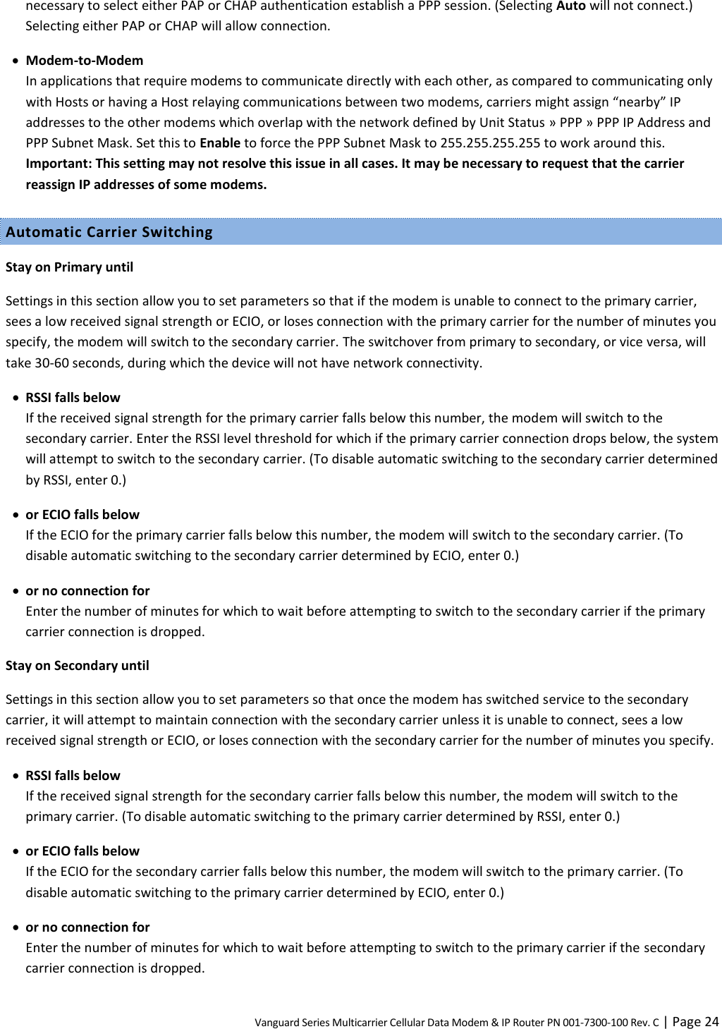 Vanguard Series Multicarrier Cellular Data Modem &amp; IP Router PN 001-7300-100 Rev. C | Page 24 necessary to select either PAP or CHAP authentication establish a PPP session. (Selecting Auto will not connect.) Selecting either PAP or CHAP will allow connection.  Modem-to-Modem In applications that require modems to communicate directly with each other, as compared to communicating only with Hosts or having a Host relaying communications between two modems, carriers might assign “nearby” IP addresses to the other modems which overlap with the network defined by Unit Status » PPP » PPP IP Address and PPP Subnet Mask. Set this to Enable to force the PPP Subnet Mask to 255.255.255.255 to work around this. Important: This setting may not resolve this issue in all cases. It may be necessary to request that the carrier reassign IP addresses of some modems. Automatic Carrier Switching Stay on Primary until Settings in this section allow you to set parameters so that if the modem is unable to connect to the primary carrier, sees a low received signal strength or ECIO, or loses connection with the primary carrier for the number of minutes you specify, the modem will switch to the secondary carrier. The switchover from primary to secondary, or vice versa, will take 30-60 seconds, during which the device will not have network connectivity.  RSSI falls below If the received signal strength for the primary carrier falls below this number, the modem will switch to the secondary carrier. Enter the RSSI level threshold for which if the primary carrier connection drops below, the system will attempt to switch to the secondary carrier. (To disable automatic switching to the secondary carrier determined by RSSI, enter 0.)  or ECIO falls below If the ECIO for the primary carrier falls below this number, the modem will switch to the secondary carrier. (To disable automatic switching to the secondary carrier determined by ECIO, enter 0.)  or no connection for Enter the number of minutes for which to wait before attempting to switch to the secondary carrier if the primary carrier connection is dropped. Stay on Secondary until Settings in this section allow you to set parameters so that once the modem has switched service to the secondary carrier, it will attempt to maintain connection with the secondary carrier unless it is unable to connect, sees a low received signal strength or ECIO, or loses connection with the secondary carrier for the number of minutes you specify.  RSSI falls below If the received signal strength for the secondary carrier falls below this number, the modem will switch to the primary carrier. (To disable automatic switching to the primary carrier determined by RSSI, enter 0.)  or ECIO falls below If the ECIO for the secondary carrier falls below this number, the modem will switch to the primary carrier. (To disable automatic switching to the primary carrier determined by ECIO, enter 0.)  or no connection for Enter the number of minutes for which to wait before attempting to switch to the primary carrier if the secondary carrier connection is dropped. 