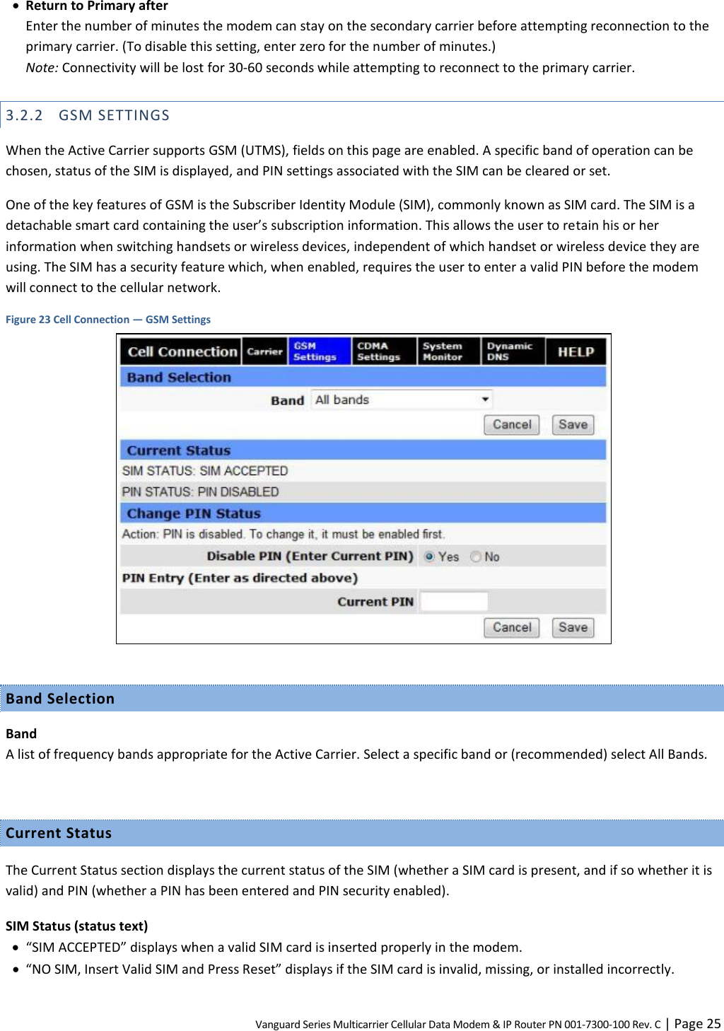 Vanguard Series Multicarrier Cellular Data Modem &amp; IP Router PN 001-7300-100 Rev. C | Page 25  Return to Primary after Enter the number of minutes the modem can stay on the secondary carrier before attempting reconnection to the primary carrier. (To disable this setting, enter zero for the number of minutes.)  Note: Connectivity will be lost for 30-60 seconds while attempting to reconnect to the primary carrier. 3.2.2 GSM SETTINGS When the Active Carrier supports GSM (UTMS), fields on this page are enabled. A specific band of operation can be chosen, status of the SIM is displayed, and PIN settings associated with the SIM can be cleared or set. One of the key features of GSM is the Subscriber Identity Module (SIM), commonly known as SIM card. The SIM is a detachable smart card containing the user’s subscription information. This allows the user to retain his or her information when switching handsets or wireless devices, independent of which handset or wireless device they are using. The SIM has a security feature which, when enabled, requires the user to enter a valid PIN before the modem will connect to the cellular network. Figure 23 Cell Connection — GSM Settings   Band Selection Band A list of frequency bands appropriate for the Active Carrier. Select a specific band or (recommended) select All Bands.  Current Status The Current Status section displays the current status of the SIM (whether a SIM card is present, and if so whether it is valid) and PIN (whether a PIN has been entered and PIN security enabled). SIM Status (status text)  “SIM ACCEPTED” displays when a valid SIM card is inserted properly in the modem.  “NO SIM, Insert Valid SIM and Press Reset” displays if the SIM card is invalid, missing, or installed incorrectly. 