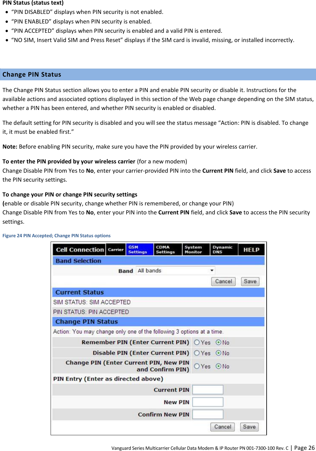 Vanguard Series Multicarrier Cellular Data Modem &amp; IP Router PN 001-7300-100 Rev. C | Page 26 PIN Status (status text)  “PIN DISABLED” displays when PIN security is not enabled.  “PIN ENABLED” displays when PIN security is enabled.  “PIN ACCEPTED” displays when PIN security is enabled and a valid PIN is entered.  “NO SIM, Insert Valid SIM and Press Reset” displays if the SIM card is invalid, missing, or installed incorrectly.  Change PIN Status The Change PIN Status section allows you to enter a PIN and enable PIN security or disable it. Instructions for the available actions and associated options displayed in this section of the Web page change depending on the SIM status, whether a PIN has been entered, and whether PIN security is enabled or disabled. The default setting for PIN security is disabled and you will see the status message “Action: PIN is disabled. To change it, it must be enabled first.” Note: Before enabling PIN security, make sure you have the PIN provided by your wireless carrier. To enter the PIN provided by your wireless carrier (for a new modem)  Change Disable PIN from Yes to No, enter your carrier-provided PIN into the Current PIN field, and click Save to access the PIN security settings. To change your PIN or change PIN security settings  (enable or disable PIN security, change whether PIN is remembered, or change your PIN) Change Disable PIN from Yes to No, enter your PIN into the Current PIN field, and click Save to access the PIN security settings. Figure 24 PIN Accepted; Change PIN Status options  