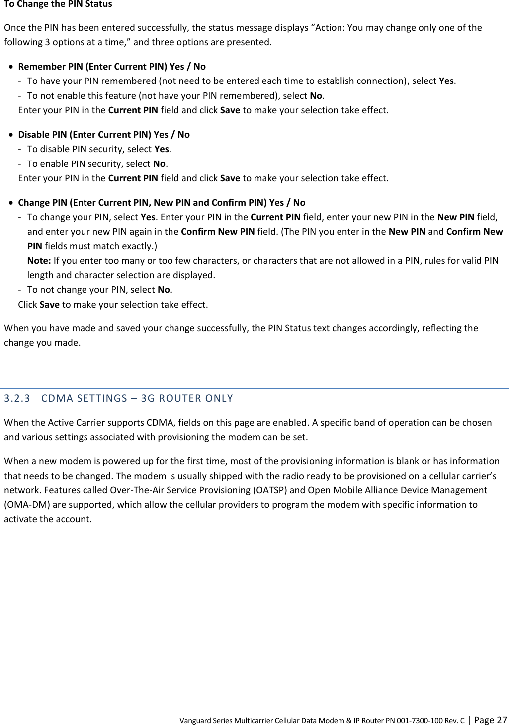 Vanguard Series Multicarrier Cellular Data Modem &amp; IP Router PN 001-7300-100 Rev. C | Page 27 To Change the PIN Status Once the PIN has been entered successfully, the status message displays “Action: You may change only one of the following 3 options at a time,” and three options are presented.  Remember PIN (Enter Current PIN) Yes / No - To have your PIN remembered (not need to be entered each time to establish connection), select Yes. - To not enable this feature (not have your PIN remembered), select No. Enter your PIN in the Current PIN field and click Save to make your selection take effect.   Disable PIN (Enter Current PIN) Yes / No - To disable PIN security, select Yes. - To enable PIN security, select No. Enter your PIN in the Current PIN field and click Save to make your selection take effect.  Change PIN (Enter Current PIN, New PIN and Confirm PIN) Yes / No - To change your PIN, select Yes. Enter your PIN in the Current PIN field, enter your new PIN in the New PIN field, and enter your new PIN again in the Confirm New PIN field. (The PIN you enter in the New PIN and Confirm New PIN fields must match exactly.) Note: If you enter too many or too few characters, or characters that are not allowed in a PIN, rules for valid PIN length and character selection are displayed. - To not change your PIN, select No. Click Save to make your selection take effect. When you have made and saved your change successfully, the PIN Status text changes accordingly, reflecting the change you made.  3.2.3 CDMA SETTINGS – 3G ROUTER ONLY When the Active Carrier supports CDMA, fields on this page are enabled. A specific band of operation can be chosen and various settings associated with provisioning the modem can be set. When a new modem is powered up for the first time, most of the provisioning information is blank or has information that needs to be changed. The modem is usually shipped with the radio ready to be provisioned on a cellular carrier’s network. Features called Over-The-Air Service Provisioning (OATSP) and Open Mobile Alliance Device Management (OMA-DM) are supported, which allow the cellular providers to program the modem with specific information to activate the account. 