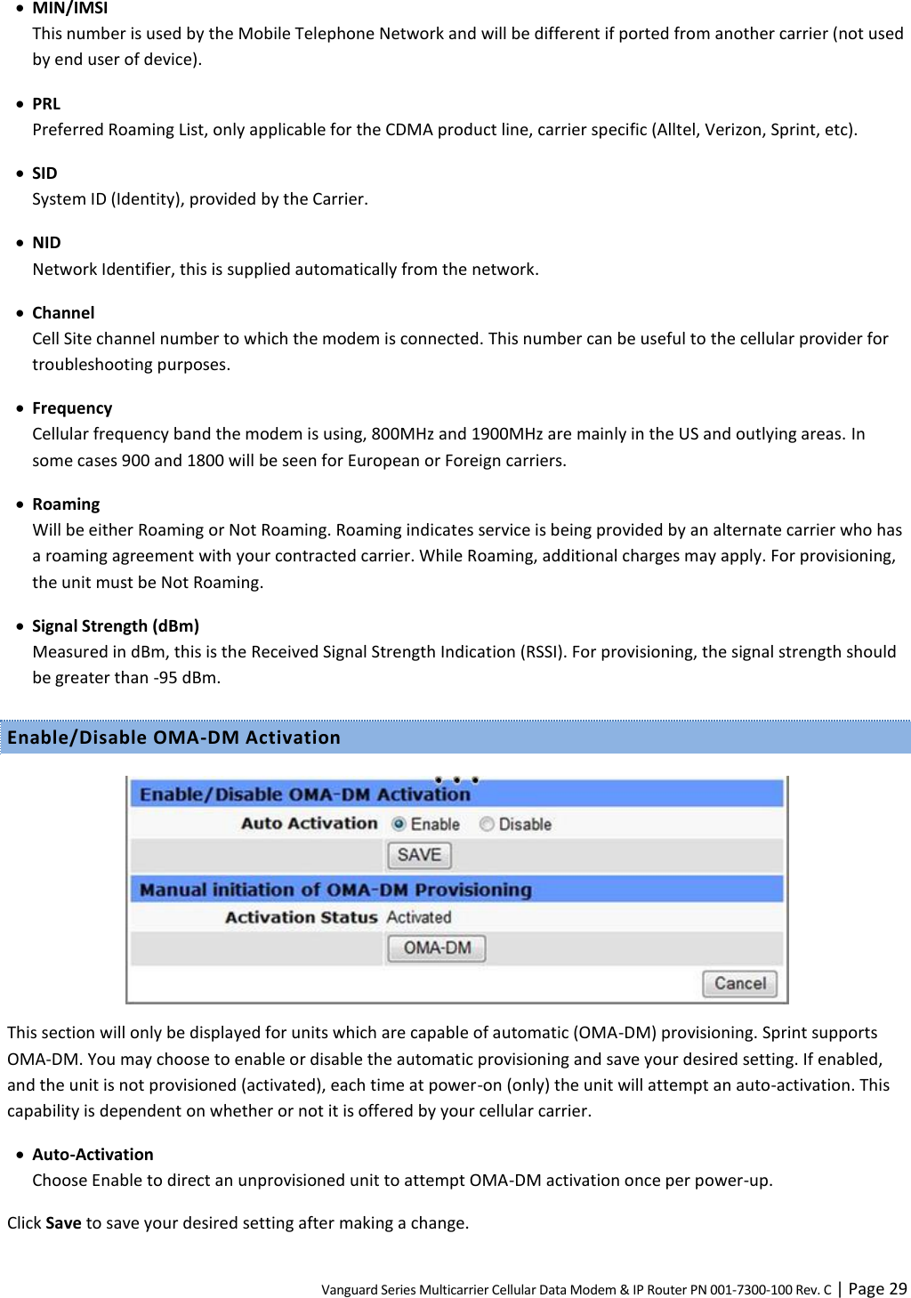 Vanguard Series Multicarrier Cellular Data Modem &amp; IP Router PN 001-7300-100 Rev. C | Page 29  MIN/IMSI This number is used by the Mobile Telephone Network and will be different if ported from another carrier (not used by end user of device).  PRL Preferred Roaming List, only applicable for the CDMA product line, carrier specific (Alltel, Verizon, Sprint, etc).  SID System ID (Identity), provided by the Carrier.  NID Network Identifier, this is supplied automatically from the network.  Channel Cell Site channel number to which the modem is connected. This number can be useful to the cellular provider for troubleshooting purposes.  Frequency Cellular frequency band the modem is using, 800MHz and 1900MHz are mainly in the US and outlying areas. In some cases 900 and 1800 will be seen for European or Foreign carriers.  Roaming Will be either Roaming or Not Roaming. Roaming indicates service is being provided by an alternate carrier who has a roaming agreement with your contracted carrier. While Roaming, additional charges may apply. For provisioning, the unit must be Not Roaming.  Signal Strength (dBm) Measured in dBm, this is the Received Signal Strength Indication (RSSI). For provisioning, the signal strength should be greater than -95 dBm. Enable/Disable OMA-DM Activation   This section will only be displayed for units which are capable of automatic (OMA-DM) provisioning. Sprint supports OMA-DM. You may choose to enable or disable the automatic provisioning and save your desired setting. If enabled, and the unit is not provisioned (activated), each time at power-on (only) the unit will attempt an auto-activation. This capability is dependent on whether or not it is offered by your cellular carrier.  Auto-Activation Choose Enable to direct an unprovisioned unit to attempt OMA-DM activation once per power-up. Click Save to save your desired setting after making a change. 