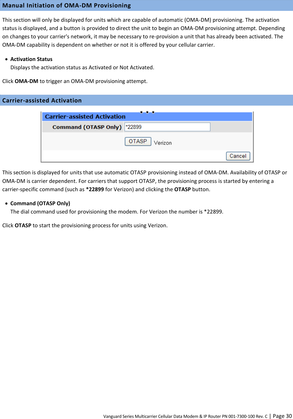 Vanguard Series Multicarrier Cellular Data Modem &amp; IP Router PN 001-7300-100 Rev. C | Page 30 Manual Initiation of OMA-DM Provisioning This section will only be displayed for units which are capable of automatic (OMA-DM) provisioning. The activation status is displayed, and a button is provided to direct the unit to begin an OMA-DM provisioning attempt. Depending on changes to your carrier&apos;s network, it may be necessary to re-provision a unit that has already been activated. The OMA-DM capability is dependent on whether or not it is offered by your cellular carrier.  Activation Status Displays the activation status as Activated or Not Activated. Click OMA-DM to trigger an OMA-DM provisioning attempt. Carrier-assisted Activation  This section is displayed for units that use automatic OTASP provisioning instead of OMA-DM. Availability of OTASP or OMA-DM is carrier dependent. For carriers that support OTASP, the provisioning process is started by entering a carrier-specific command (such as *22899 for Verizon) and clicking the OTASP button.  Command (OTASP Only)  The dial command used for provisioning the modem. For Verizon the number is *22899. Click OTASP to start the provisioning process for units using Verizon.  