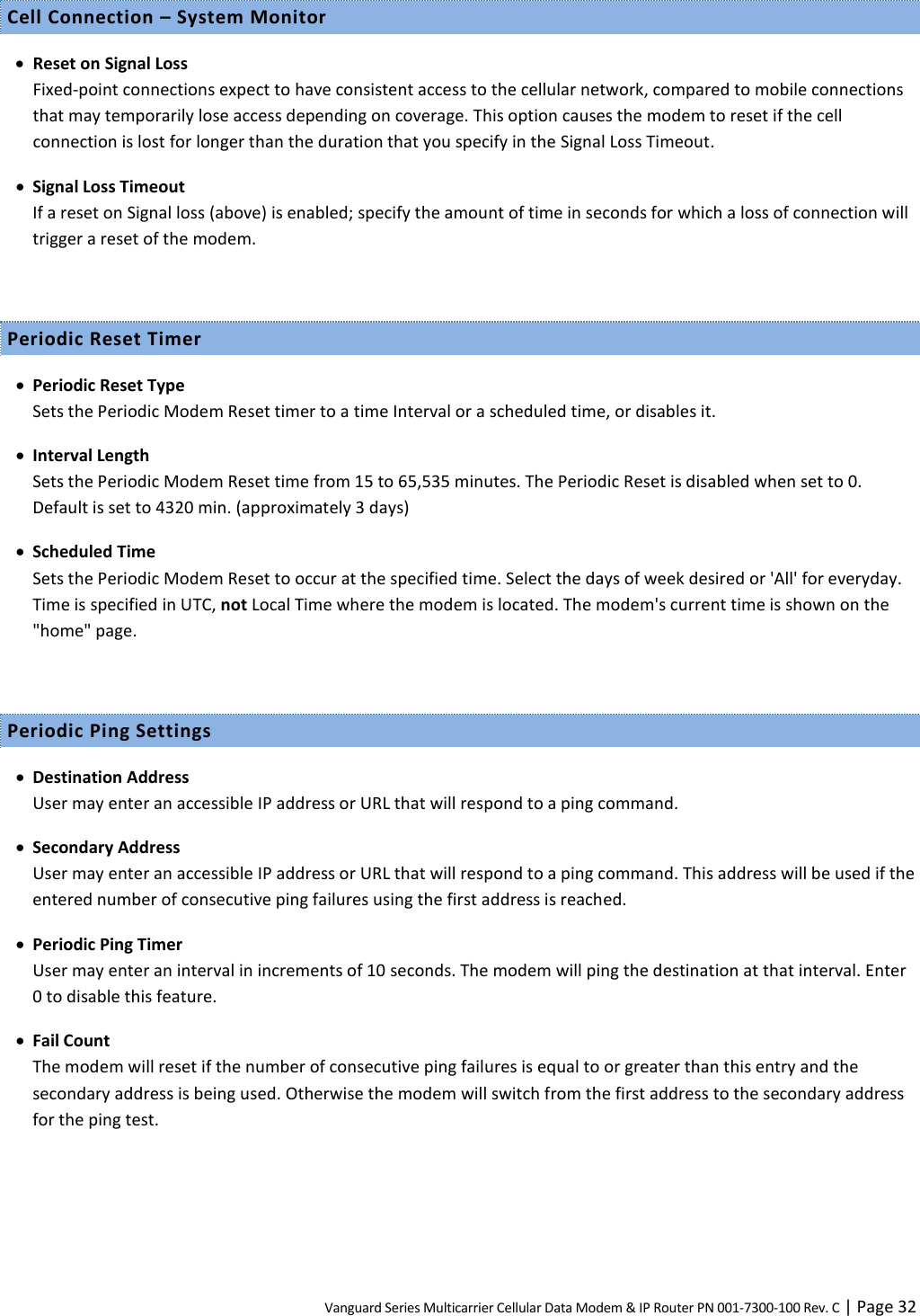 Vanguard Series Multicarrier Cellular Data Modem &amp; IP Router PN 001-7300-100 Rev. C | Page 32 Cell Connection – System Monitor  Reset on Signal Loss Fixed-point connections expect to have consistent access to the cellular network, compared to mobile connections that may temporarily lose access depending on coverage. This option causes the modem to reset if the cell connection is lost for longer than the duration that you specify in the Signal Loss Timeout.  Signal Loss Timeout If a reset on Signal loss (above) is enabled; specify the amount of time in seconds for which a loss of connection will trigger a reset of the modem.  Periodic Reset Timer  Periodic Reset Type Sets the Periodic Modem Reset timer to a time Interval or a scheduled time, or disables it.  Interval Length Sets the Periodic Modem Reset time from 15 to 65,535 minutes. The Periodic Reset is disabled when set to 0. Default is set to 4320 min. (approximately 3 days)  Scheduled Time Sets the Periodic Modem Reset to occur at the specified time. Select the days of week desired or &apos;All&apos; for everyday. Time is specified in UTC, not Local Time where the modem is located. The modem&apos;s current time is shown on the &quot;home&quot; page.  Periodic Ping Settings  Destination Address User may enter an accessible IP address or URL that will respond to a ping command.  Secondary Address User may enter an accessible IP address or URL that will respond to a ping command. This address will be used if the entered number of consecutive ping failures using the first address is reached.  Periodic Ping Timer User may enter an interval in increments of 10 seconds. The modem will ping the destination at that interval. Enter 0 to disable this feature.  Fail Count The modem will reset if the number of consecutive ping failures is equal to or greater than this entry and the secondary address is being used. Otherwise the modem will switch from the first address to the secondary address for the ping test.  