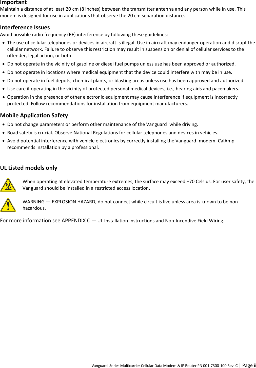 Vanguard  Series Multicarrier Cellular Data Modem &amp; IP Router PN 001-7300-100 Rev. C | Page ii Important Maintain a distance of at least 20 cm (8 inches) between the transmitter antenna and any person while in use. This modem is designed for use in applications that observe the 20 cm separation distance. Interference Issues Avoid possible radio frequency (RF) interference by following these guidelines:  The use of cellular telephones or devices in aircraft is illegal. Use in aircraft may endanger operation and disrupt the cellular network. Failure to observe this restriction may result in suspension or denial of cellular services to the offender, legal action, or both.  Do not operate in the vicinity of gasoline or diesel fuel pumps unless use has been approved or authorized.  Do not operate in locations where medical equipment that the device could interfere with may be in use.  Do not operate in fuel depots, chemical plants, or blasting areas unless use has been approved and authorized.  Use care if operating in the vicinity of protected personal medical devices, i.e., hearing aids and pacemakers.  Operation in the presence of other electronic equipment may cause interference if equipment is incorrectly protected. Follow recommendations for installation from equipment manufacturers. Mobile Application Safety  Do not change parameters or perform other maintenance of the Vanguard  while driving.  Road safety is crucial. Observe National Regulations for cellular telephones and devices in vehicles.  Avoid potential interference with vehicle electronics by correctly installing the Vanguard  modem. CalAmp recommends installation by a professional.  UL Listed models only  When operating at elevated temperature extremes, the surface may exceed +70 Celsius. For user safety, the Vanguard should be installed in a restricted access location.   WARNING — EXPLOSION HAZARD, do not connect while circuit is live unless area is known to be non-hazardous. For more information see APPENDIX C — UL Installation Instructions and Non-Incendive Field Wiring.  