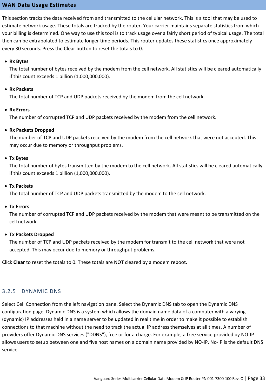 Vanguard Series Multicarrier Cellular Data Modem &amp; IP Router PN 001-7300-100 Rev. C | Page 33 WAN Data Usage Estimates This section tracks the data received from and transmitted to the cellular network. This is a tool that may be used to estimate network usage. These totals are tracked by the router. Your carrier maintains separate statistics from which your billing is determined. One way to use this tool is to track usage over a fairly short period of typical usage. The total then can be extrapolated to estimate longer time periods. This router updates these statistics once approximately every 30 seconds. Press the Clear button to reset the totals to 0.  Rx Bytes The total number of bytes received by the modem from the cell network. All statistics will be cleared automatically if this count exceeds 1 billion (1,000,000,000).  Rx Packets The total number of TCP and UDP packets received by the modem from the cell network.  Rx Errors The number of corrupted TCP and UDP packets received by the modem from the cell network.  Rx Packets Dropped The number of TCP and UDP packets received by the modem from the cell network that were not accepted. This may occur due to memory or throughput problems.  Tx Bytes The total number of bytes transmitted by the modem to the cell network. All statistics will be cleared automatically if this count exceeds 1 billion (1,000,000,000).  Tx Packets The total number of TCP and UDP packets transmitted by the modem to the cell network.  Tx Errors The number of corrupted TCP and UDP packets received by the modem that were meant to be transmitted on the cell network.  Tx Packets Dropped The number of TCP and UDP packets received by the modem for transmit to the cell network that were not accepted. This may occur due to memory or throughput problems. Click Clear to reset the totals to 0. These totals are NOT cleared by a modem reboot.  3.2.5 DYNAMIC DNS Select Cell Connection from the left navigation pane. Select the Dynamic DNS tab to open the Dynamic DNS configuration page. Dynamic DNS is a system which allows the domain name data of a computer with a varying (dynamic) IP addresses held in a name server to be updated in real time in order to make it possible to establish connections to that machine without the need to track the actual IP address themselves at all times. A number of providers offer Dynamic DNS services (&quot;DDNS&quot;), free or for a charge. For example, a free service provided by NO-IP allows users to setup between one and five host names on a domain name provided by NO-IP. No-IP is the default DNS service. 
