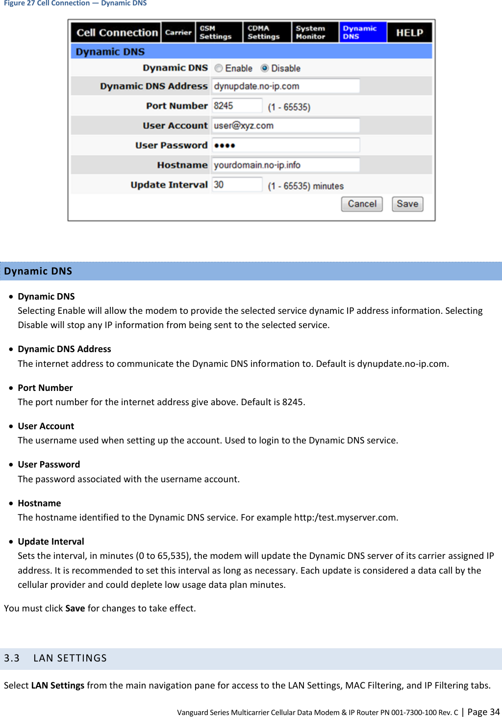 Vanguard Series Multicarrier Cellular Data Modem &amp; IP Router PN 001-7300-100 Rev. C | Page 34 Figure 27 Cell Connection — Dynamic DNS   Dynamic DNS  Dynamic DNS Selecting Enable will allow the modem to provide the selected service dynamic IP address information. Selecting Disable will stop any IP information from being sent to the selected service.  Dynamic DNS Address The internet address to communicate the Dynamic DNS information to. Default is dynupdate.no-ip.com.  Port Number The port number for the internet address give above. Default is 8245.  User Account The username used when setting up the account. Used to login to the Dynamic DNS service.  User Password The password associated with the username account.  Hostname The hostname identified to the Dynamic DNS service. For example http:/test.myserver.com.  Update Interval Sets the interval, in minutes (0 to 65,535), the modem will update the Dynamic DNS server of its carrier assigned IP address. It is recommended to set this interval as long as necessary. Each update is considered a data call by the cellular provider and could deplete low usage data plan minutes. You must click Save for changes to take effect.  3.3 LAN SETTINGS Select LAN Settings from the main navigation pane for access to the LAN Settings, MAC Filtering, and IP Filtering tabs. 