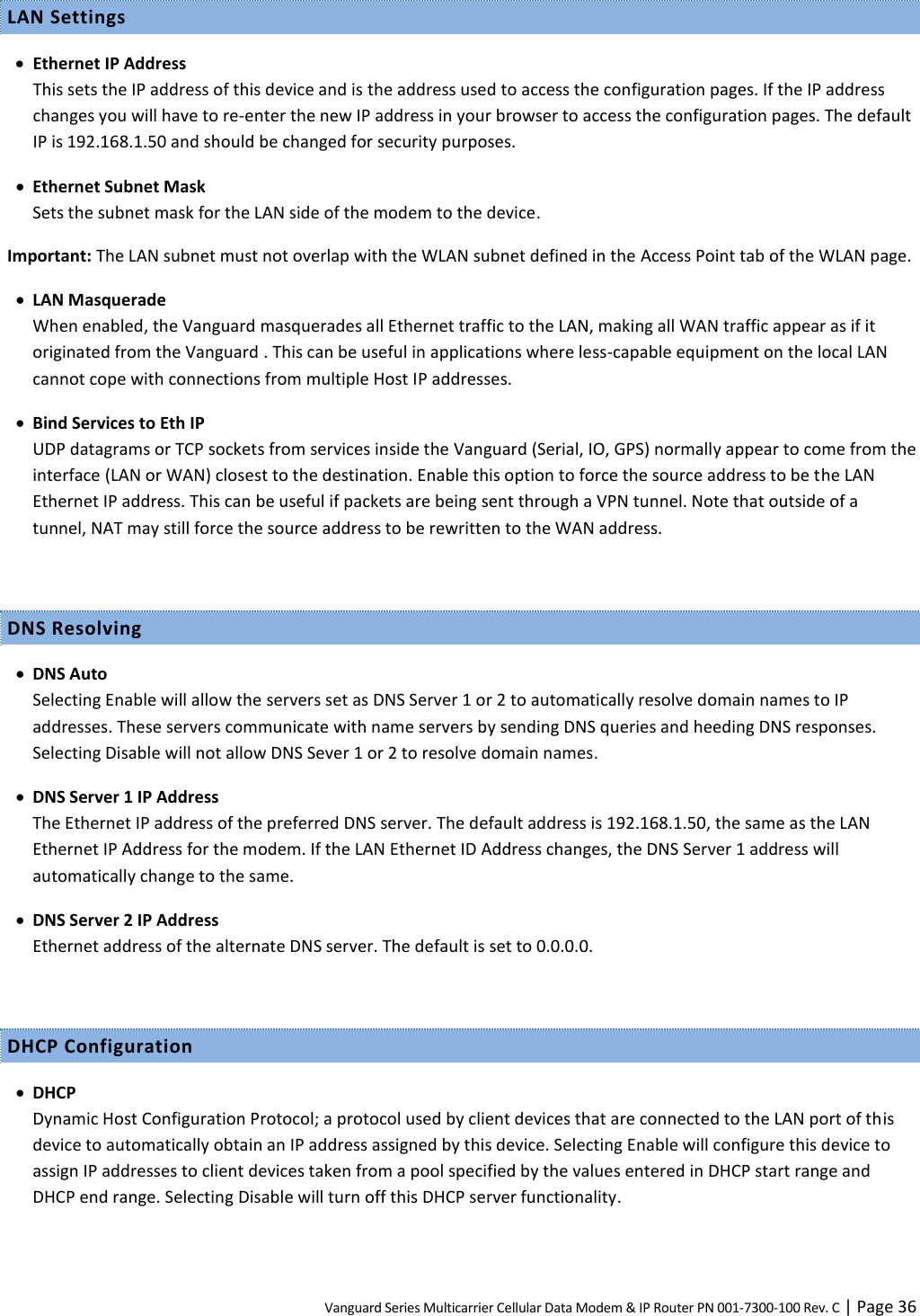 Vanguard Series Multicarrier Cellular Data Modem &amp; IP Router PN 001-7300-100 Rev. C | Page 36 LAN Settings  Ethernet IP Address This sets the IP address of this device and is the address used to access the configuration pages. If the IP address changes you will have to re-enter the new IP address in your browser to access the configuration pages. The default IP is 192.168.1.50 and should be changed for security purposes.  Ethernet Subnet Mask Sets the subnet mask for the LAN side of the modem to the device. Important: The LAN subnet must not overlap with the WLAN subnet defined in the Access Point tab of the WLAN page.  LAN Masquerade When enabled, the Vanguard masquerades all Ethernet traffic to the LAN, making all WAN traffic appear as if it originated from the Vanguard . This can be useful in applications where less-capable equipment on the local LAN cannot cope with connections from multiple Host IP addresses.  Bind Services to Eth IP UDP datagrams or TCP sockets from services inside the Vanguard (Serial, IO, GPS) normally appear to come from the interface (LAN or WAN) closest to the destination. Enable this option to force the source address to be the LAN Ethernet IP address. This can be useful if packets are being sent through a VPN tunnel. Note that outside of a tunnel, NAT may still force the source address to be rewritten to the WAN address.  DNS Resolving  DNS Auto Selecting Enable will allow the servers set as DNS Server 1 or 2 to automatically resolve domain names to IP addresses. These servers communicate with name servers by sending DNS queries and heeding DNS responses. Selecting Disable will not allow DNS Sever 1 or 2 to resolve domain names.  DNS Server 1 IP Address The Ethernet IP address of the preferred DNS server. The default address is 192.168.1.50, the same as the LAN Ethernet IP Address for the modem. If the LAN Ethernet ID Address changes, the DNS Server 1 address will automatically change to the same.  DNS Server 2 IP Address Ethernet address of the alternate DNS server. The default is set to 0.0.0.0.  DHCP Configuration  DHCP Dynamic Host Configuration Protocol; a protocol used by client devices that are connected to the LAN port of this device to automatically obtain an IP address assigned by this device. Selecting Enable will configure this device to assign IP addresses to client devices taken from a pool specified by the values entered in DHCP start range and DHCP end range. Selecting Disable will turn off this DHCP server functionality. 