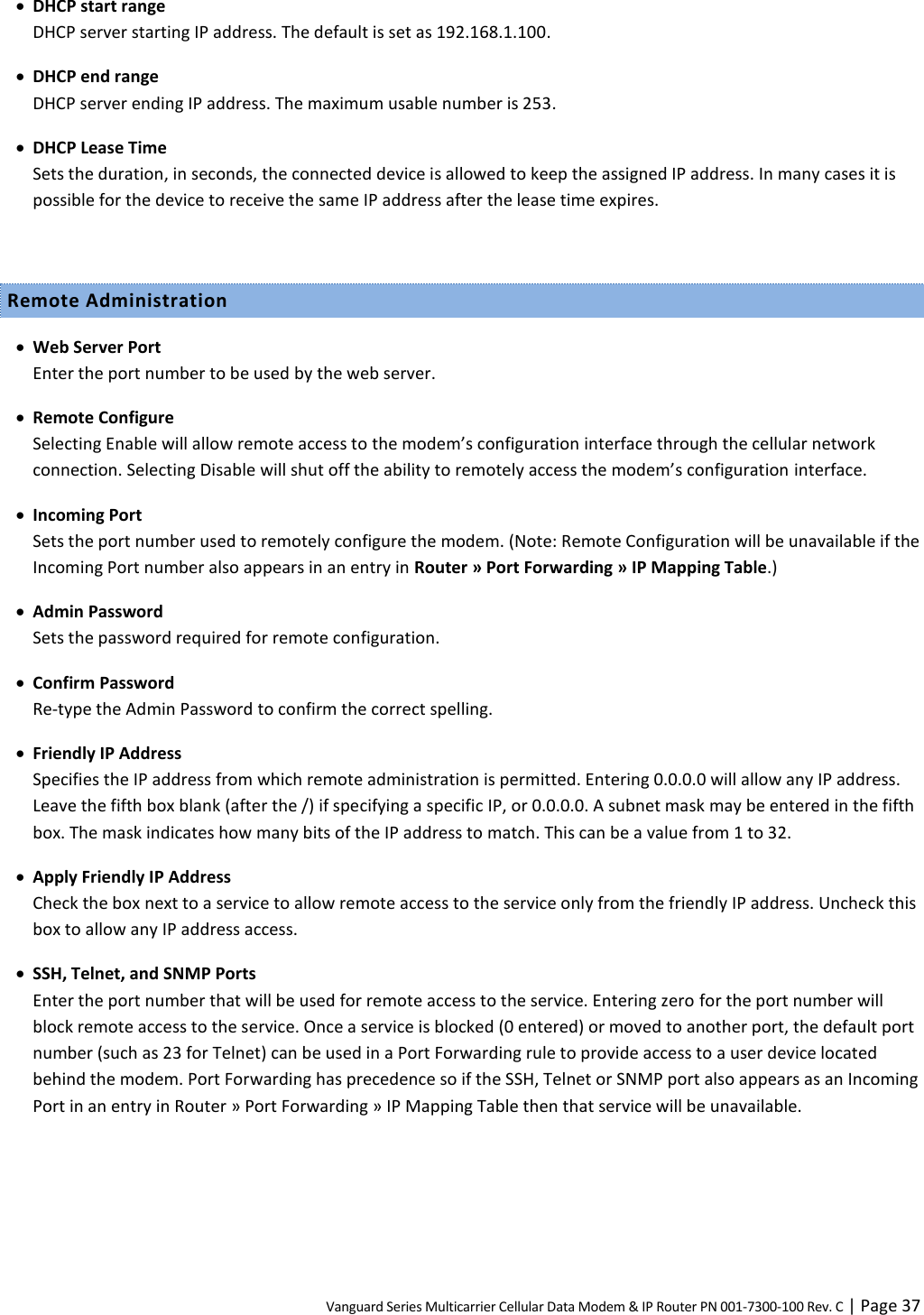 Vanguard Series Multicarrier Cellular Data Modem &amp; IP Router PN 001-7300-100 Rev. C | Page 37  DHCP start range DHCP server starting IP address. The default is set as 192.168.1.100.  DHCP end range DHCP server ending IP address. The maximum usable number is 253.  DHCP Lease Time Sets the duration, in seconds, the connected device is allowed to keep the assigned IP address. In many cases it is possible for the device to receive the same IP address after the lease time expires.  Remote Administration  Web Server Port Enter the port number to be used by the web server.  Remote Configure Selecting Enable will allow remote access to the modem’s configuration interface through the cellular network connection. Selecting Disable will shut off the ability to remotely access the modem’s configuration interface.  Incoming Port Sets the port number used to remotely configure the modem. (Note: Remote Configuration will be unavailable if the Incoming Port number also appears in an entry in Router » Port Forwarding » IP Mapping Table.)  Admin Password Sets the password required for remote configuration.  Confirm Password Re-type the Admin Password to confirm the correct spelling.  Friendly IP Address Specifies the IP address from which remote administration is permitted. Entering 0.0.0.0 will allow any IP address. Leave the fifth box blank (after the /) if specifying a specific IP, or 0.0.0.0. A subnet mask may be entered in the fifth box. The mask indicates how many bits of the IP address to match. This can be a value from 1 to 32.  Apply Friendly IP Address Check the box next to a service to allow remote access to the service only from the friendly IP address. Uncheck this box to allow any IP address access.  SSH, Telnet, and SNMP Ports Enter the port number that will be used for remote access to the service. Entering zero for the port number will block remote access to the service. Once a service is blocked (0 entered) or moved to another port, the default port number (such as 23 for Telnet) can be used in a Port Forwarding rule to provide access to a user device located behind the modem. Port Forwarding has precedence so if the SSH, Telnet or SNMP port also appears as an Incoming Port in an entry in Router » Port Forwarding » IP Mapping Table then that service will be unavailable.  