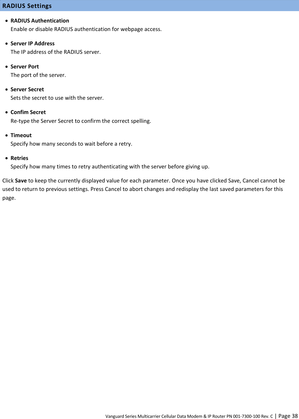 Vanguard Series Multicarrier Cellular Data Modem &amp; IP Router PN 001-7300-100 Rev. C | Page 38 RADIUS Settings  RADIUS Authentication Enable or disable RADIUS authentication for webpage access.  Server IP Address The IP address of the RADIUS server.  Server Port The port of the server.  Server Secret Sets the secret to use with the server.  Confim Secret Re-type the Server Secret to confirm the correct spelling.  Timeout Specify how many seconds to wait before a retry.  Retries Specify how many times to retry authenticating with the server before giving up. Click Save to keep the currently displayed value for each parameter. Once you have clicked Save, Cancel cannot be used to return to previous settings. Press Cancel to abort changes and redisplay the last saved parameters for this page.  