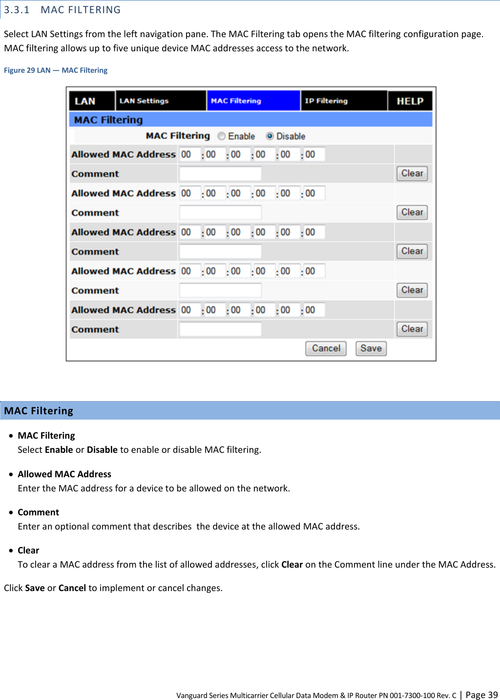 Vanguard Series Multicarrier Cellular Data Modem &amp; IP Router PN 001-7300-100 Rev. C | Page 39 3.3.1 MAC FILTERING Select LAN Settings from the left navigation pane. The MAC Filtering tab opens the MAC filtering configuration page. MAC filtering allows up to five unique device MAC addresses access to the network. Figure 29 LAN — MAC Filtering   MAC Filtering  MAC Filtering Select Enable or Disable to enable or disable MAC filtering.  Allowed MAC Address Enter the MAC address for a device to be allowed on the network.  Comment Enter an optional comment that describes  the device at the allowed MAC address.  Clear To clear a MAC address from the list of allowed addresses, click Clear on the Comment line under the MAC Address. Click Save or Cancel to implement or cancel changes.  