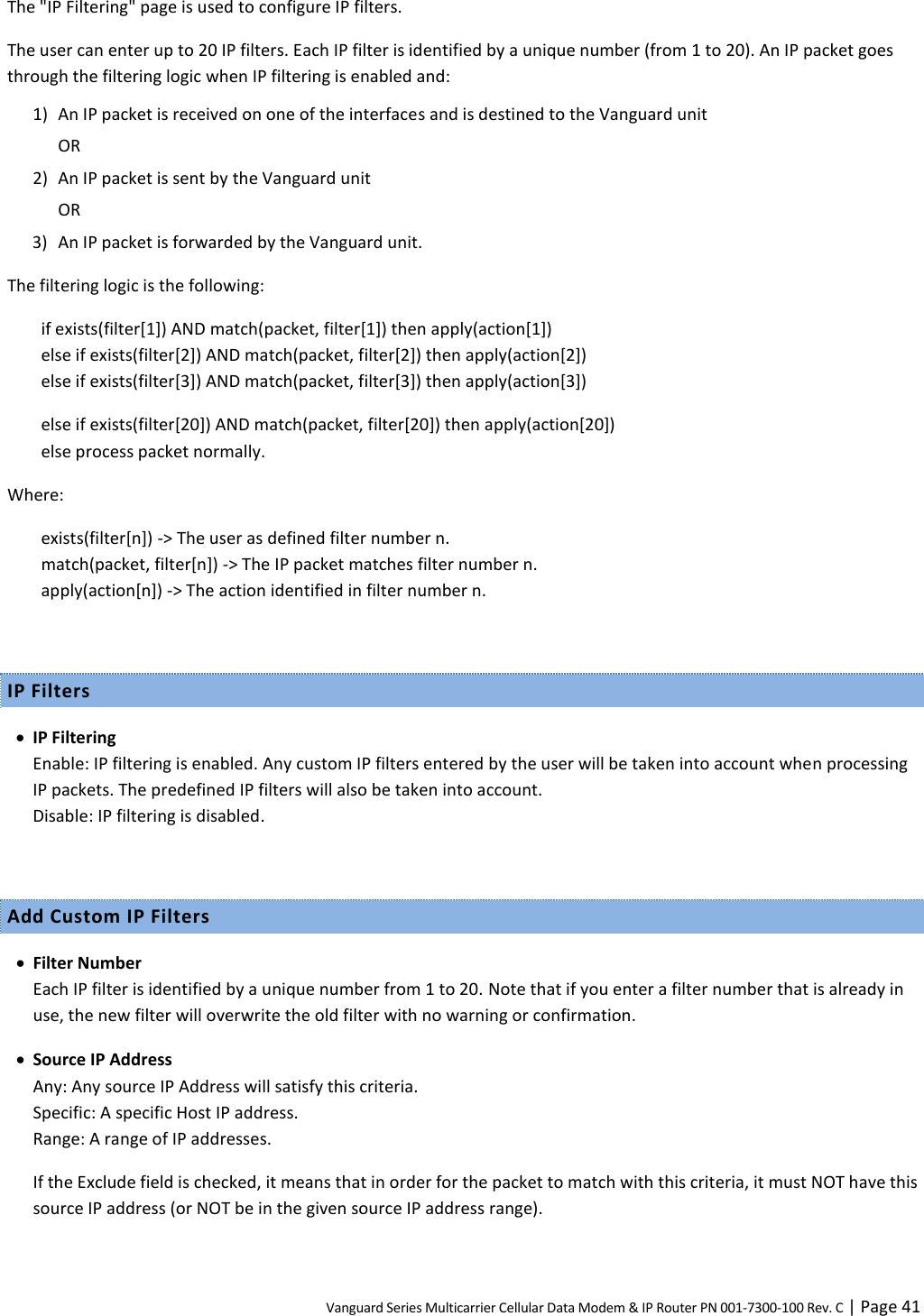 Vanguard Series Multicarrier Cellular Data Modem &amp; IP Router PN 001-7300-100 Rev. C | Page 41 The &quot;IP Filtering&quot; page is used to configure IP filters. The user can enter up to 20 IP filters. Each IP filter is identified by a unique number (from 1 to 20). An IP packet goes through the filtering logic when IP filtering is enabled and: 1) An IP packet is received on one of the interfaces and is destined to the Vanguard unit OR 2) An IP packet is sent by the Vanguard unit OR 3) An IP packet is forwarded by the Vanguard unit. The filtering logic is the following: if exists(filter[1]) AND match(packet, filter[1]) then apply(action[1]) else if exists(filter[2]) AND match(packet, filter[2]) then apply(action[2]) else if exists(filter[3]) AND match(packet, filter[3]) then apply(action[3]) else if exists(filter[20]) AND match(packet, filter[20]) then apply(action[20]) else process packet normally. Where: exists(filter[n]) -&gt; The user as defined filter number n. match(packet, filter[n]) -&gt; The IP packet matches filter number n. apply(action[n]) -&gt; The action identified in filter number n.  IP Filters  IP Filtering Enable: IP filtering is enabled. Any custom IP filters entered by the user will be taken into account when processing IP packets. The predefined IP filters will also be taken into account. Disable: IP filtering is disabled.  Add Custom IP Filters  Filter Number Each IP filter is identified by a unique number from 1 to 20. Note that if you enter a filter number that is already in use, the new filter will overwrite the old filter with no warning or confirmation.  Source IP Address Any: Any source IP Address will satisfy this criteria. Specific: A specific Host IP address. Range: A range of IP addresses. If the Exclude field is checked, it means that in order for the packet to match with this criteria, it must NOT have this source IP address (or NOT be in the given source IP address range). 