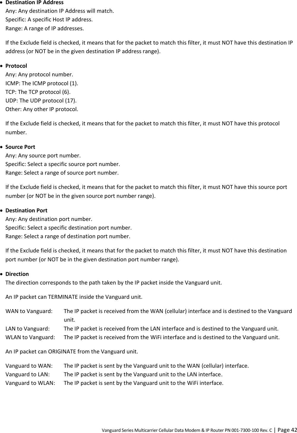 Vanguard Series Multicarrier Cellular Data Modem &amp; IP Router PN 001-7300-100 Rev. C | Page 42  Destination IP Address Any: Any destination IP Address will match. Specific: A specific Host IP address. Range: A range of IP addresses. If the Exclude field is checked, it means that for the packet to match this filter, it must NOT have this destination IP address (or NOT be in the given destination IP address range).  Protocol Any: Any protocol number. ICMP: The ICMP protocol (1). TCP: The TCP protocol (6). UDP: The UDP protocol (17). Other: Any other IP protocol. If the Exclude field is checked, it means that for the packet to match this filter, it must NOT have this protocol number.  Source Port Any: Any source port number. Specific: Select a specific source port number. Range: Select a range of source port number. If the Exclude field is checked, it means that for the packet to match this filter, it must NOT have this source port number (or NOT be in the given source port number range).  Destination Port Any: Any destination port number. Specific: Select a specific destination port number. Range: Select a range of destination port number. If the Exclude field is checked, it means that for the packet to match this filter, it must NOT have this destination port number (or NOT be in the given destination port number range).  Direction The direction corresponds to the path taken by the IP packet inside the Vanguard unit. An IP packet can TERMINATE inside the Vanguard unit. WAN to Vanguard:  The IP packet is received from the WAN (cellular) interface and is destined to the Vanguard unit. LAN to Vanguard:  The IP packet is received from the LAN interface and is destined to the Vanguard unit. WLAN to Vanguard:  The IP packet is received from the WiFi interface and is destined to the Vanguard unit. An IP packet can ORIGINATE from the Vanguard unit. Vanguard to WAN:  The IP packet is sent by the Vanguard unit to the WAN (cellular) interface. Vanguard to LAN:  The IP packet is sent by the Vanguard unit to the LAN interface. Vanguard to WLAN:  The IP packet is sent by the Vanguard unit to the WiFi interface. 