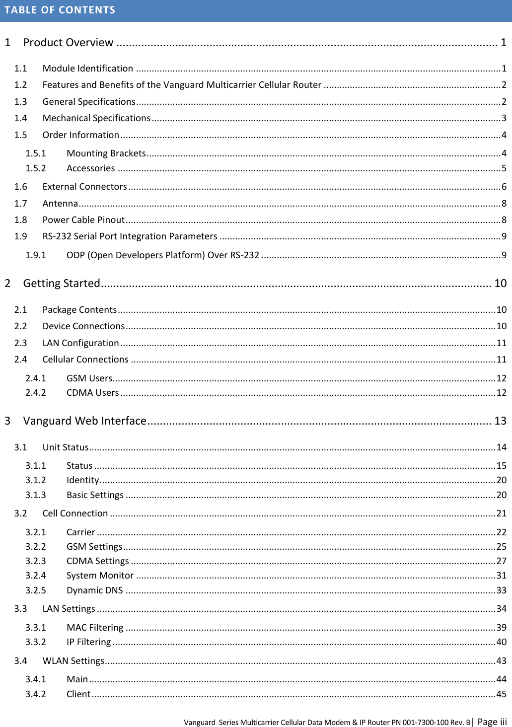 Vanguard  Series Multicarrier Cellular Data Modem &amp; IP Router PN 001-7300-100 Rev. B| Page iii TABLE OF CONTENTS 1 Product Overview ........................................................................................................................... 1 1.1 Module Identification ............................................................................................................................................ 1 1.2 Features and Benefits of the Vanguard Multicarrier Cellular Router .................................................................... 2 1.3 General Specifications ............................................................................................................................................ 2 1.4 Mechanical Specifications ...................................................................................................................................... 3 1.5 Order Information .................................................................................................................................................. 4 1.5.1 Mounting Brackets ........................................................................................................................................ 4 1.5.2 Accessories ................................................................................................................................................... 5 1.6 External Connectors ............................................................................................................................................... 6 1.7 Antenna .................................................................................................................................................................. 8 1.8 Power Cable Pinout ................................................................................................................................................ 8 1.9 RS-232 Serial Port Integration Parameters ............................................................................................................ 9 1.9.1 ODP (Open Developers Platform) Over RS-232 ............................................................................................ 9 2 Getting Started .............................................................................................................................. 10 2.1 Package Contents ................................................................................................................................................. 10 2.2 Device Connections .............................................................................................................................................. 10 2.3 LAN Configuration ................................................................................................................................................ 11 2.4 Cellular Connections ............................................................................................................................................ 11 2.4.1 GSM Users................................................................................................................................................... 12 2.4.2 CDMA Users ................................................................................................................................................ 12 3 Vanguard Web Interface ............................................................................................................... 13 3.1 Unit Status ............................................................................................................................................................ 14 3.1.1 Status .......................................................................................................................................................... 15 3.1.2 Identity ........................................................................................................................................................ 20 3.1.3 Basic Settings .............................................................................................................................................. 20 3.2 Cell Connection .................................................................................................................................................... 21 3.2.1 Carrier ......................................................................................................................................................... 22 3.2.2 GSM Settings ............................................................................................................................................... 25 3.2.3 CDMA Settings ............................................................................................................................................ 27 3.2.4 System Monitor .......................................................................................................................................... 31 3.2.5 Dynamic DNS .............................................................................................................................................. 33 3.3 LAN Settings ......................................................................................................................................................... 34 3.3.1 MAC Filtering .............................................................................................................................................. 39 3.3.2 IP Filtering ................................................................................................................................................... 40 3.4 WLAN Settings ...................................................................................................................................................... 43 3.4.1 Main ............................................................................................................................................................ 44 3.4.2 Client ........................................................................................................................................................... 45 