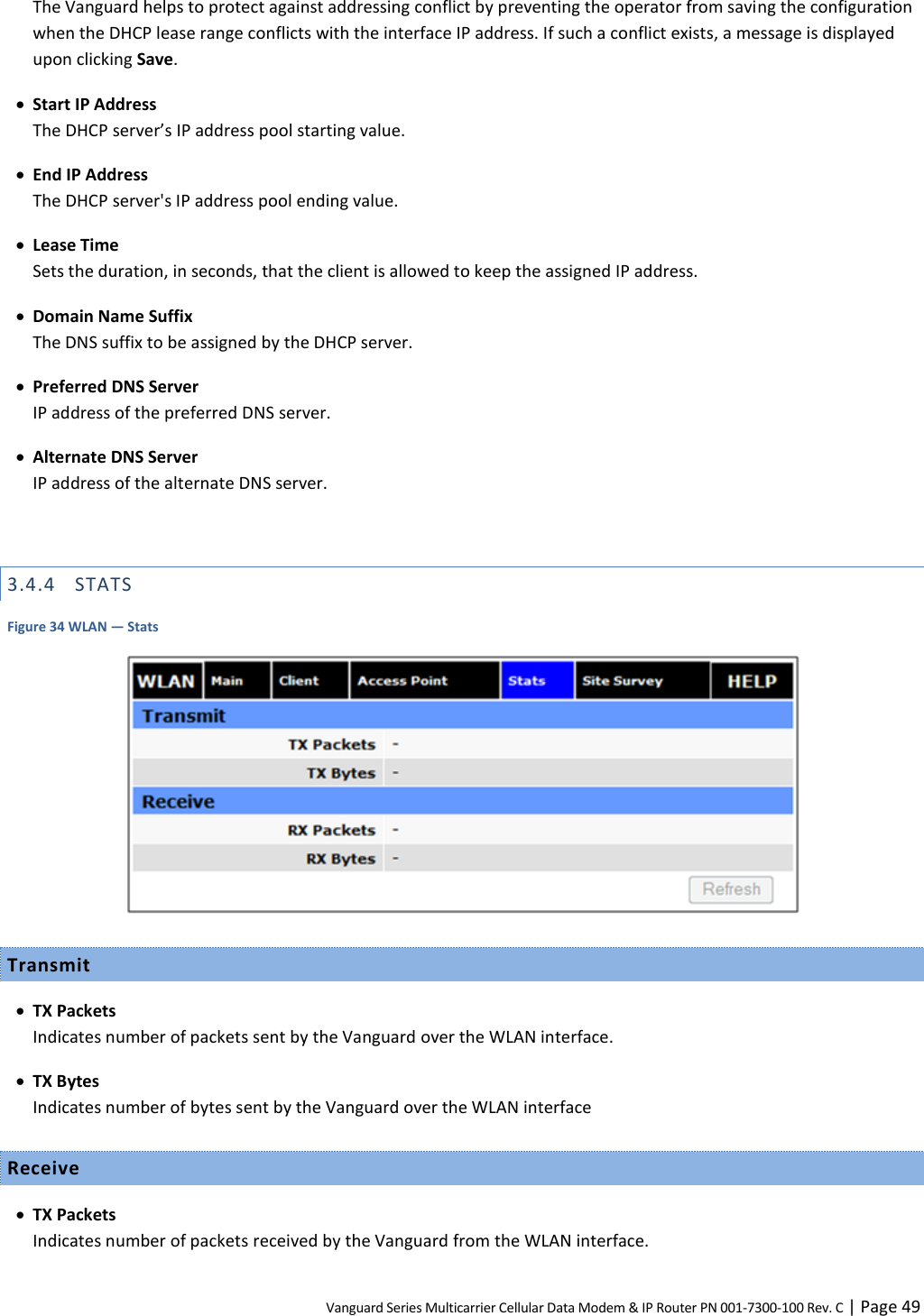 Vanguard Series Multicarrier Cellular Data Modem &amp; IP Router PN 001-7300-100 Rev. C | Page 49 The Vanguard helps to protect against addressing conflict by preventing the operator from saving the configuration when the DHCP lease range conflicts with the interface IP address. If such a conflict exists, a message is displayed upon clicking Save.  Start IP Address The DHCP server’s IP address pool starting value.  End IP Address The DHCP server&apos;s IP address pool ending value.  Lease Time Sets the duration, in seconds, that the client is allowed to keep the assigned IP address.  Domain Name Suffix The DNS suffix to be assigned by the DHCP server.  Preferred DNS Server IP address of the preferred DNS server.  Alternate DNS Server IP address of the alternate DNS server.  3.4.4 STATS Figure 34 WLAN — Stats  Transmit  TX Packets Indicates number of packets sent by the Vanguard over the WLAN interface.  TX Bytes Indicates number of bytes sent by the Vanguard over the WLAN interface Receive  TX Packets Indicates number of packets received by the Vanguard from the WLAN interface. 