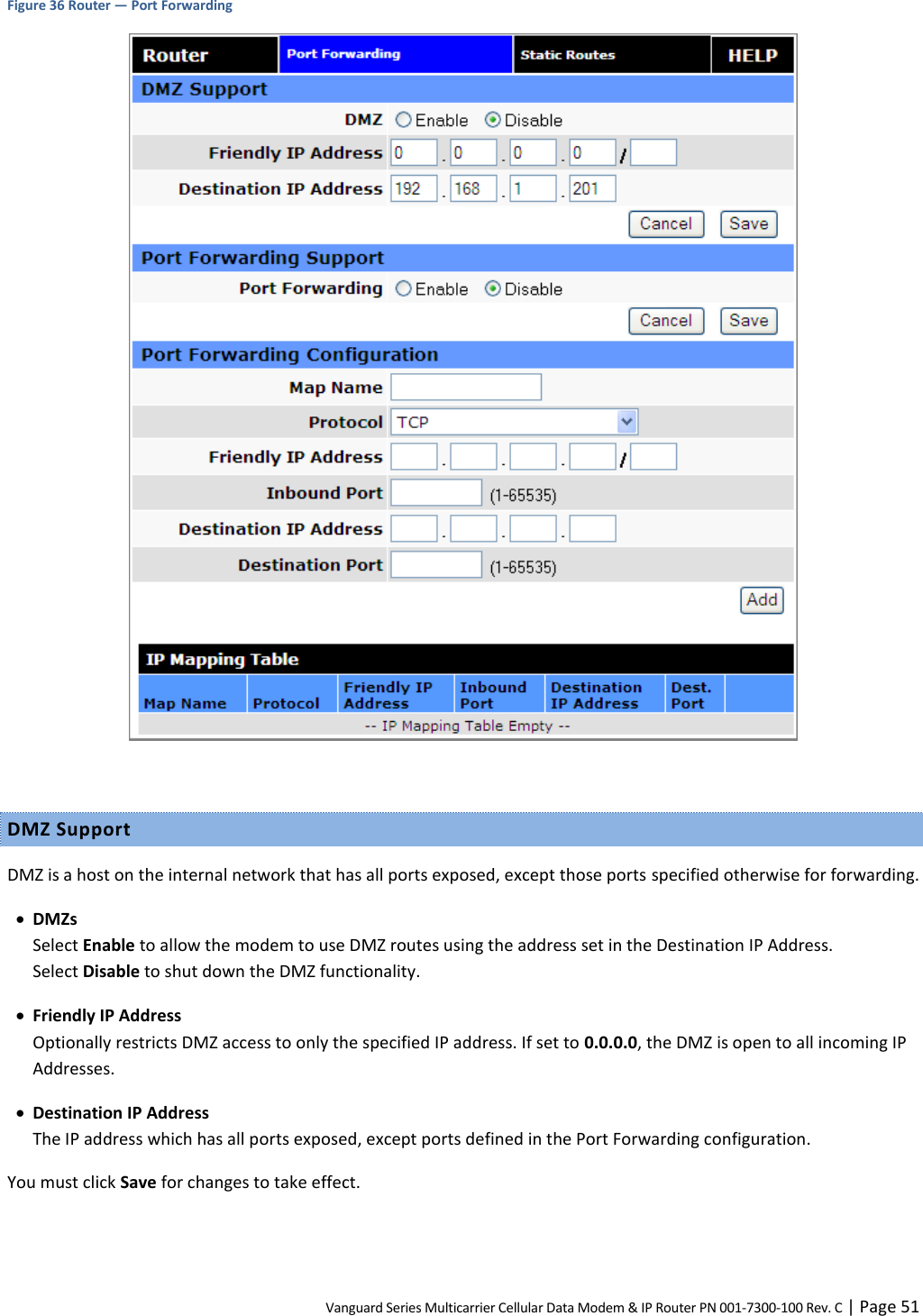 Vanguard Series Multicarrier Cellular Data Modem &amp; IP Router PN 001-7300-100 Rev. C | Page 51 Figure 36 Router — Port Forwarding   DMZ Support DMZ is a host on the internal network that has all ports exposed, except those ports specified otherwise for forwarding.  DMZs Select Enable to allow the modem to use DMZ routes using the address set in the Destination IP Address.  Select Disable to shut down the DMZ functionality.  Friendly IP Address Optionally restricts DMZ access to only the specified IP address. If set to 0.0.0.0, the DMZ is open to all incoming IP Addresses.  Destination IP Address The IP address which has all ports exposed, except ports defined in the Port Forwarding configuration. You must click Save for changes to take effect. 