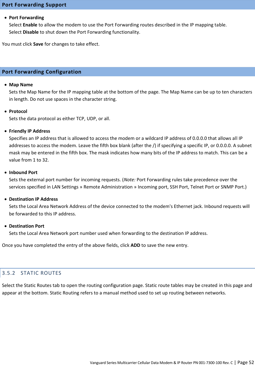 Vanguard Series Multicarrier Cellular Data Modem &amp; IP Router PN 001-7300-100 Rev. C | Page 52 Port Forwarding Support  Port Forwarding Select Enable to allow the modem to use the Port Forwarding routes described in the IP mapping table.  Select Disable to shut down the Port Forwarding functionality. You must click Save for changes to take effect.  Port Forwarding Configuration  Map Name Sets the Map Name for the IP mapping table at the bottom of the page. The Map Name can be up to ten characters in length. Do not use spaces in the character string.  Protocol Sets the data protocol as either TCP, UDP, or all.  Friendly IP Address Specifies an IP address that is allowed to access the modem or a wildcard IP address of 0.0.0.0 that allows all IP addresses to access the modem. Leave the fifth box blank (after the /) if specifying a specific IP, or 0.0.0.0. A subnet mask may be entered in the fifth box. The mask indicates how many bits of the IP address to match. This can be a value from 1 to 32.  Inbound Port Sets the external port number for incoming requests. (Note: Port Forwarding rules take precedence over the services specified in LAN Settings » Remote Administration » Incoming port, SSH Port, Telnet Port or SNMP Port.)  Destination IP Address Sets the Local Area Network Address of the device connected to the modem&apos;s Ethernet jack. Inbound requests will be forwarded to this IP address.  Destination Port Sets the Local Area Network port number used when forwarding to the destination IP address. Once you have completed the entry of the above fields, click ADD to save the new entry.  3.5.2 STATIC ROUTES Select the Static Routes tab to open the routing configuration page. Static route tables may be created in this page and appear at the bottom. Static Routing refers to a manual method used to set up routing between networks. 