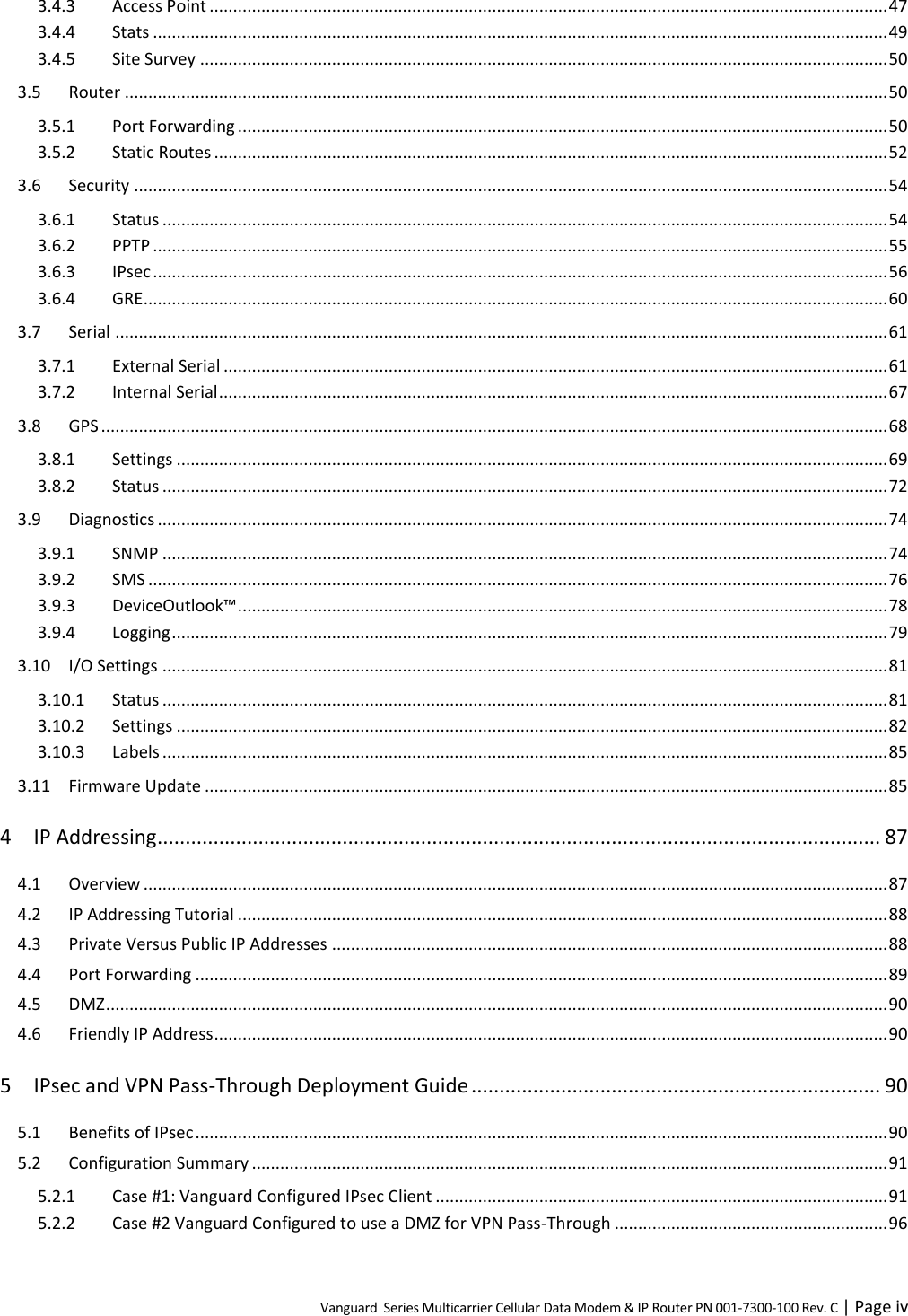 Vanguard  Series Multicarrier Cellular Data Modem &amp; IP Router PN 001-7300-100 Rev. C | Page iv 3.4.3 Access Point ................................................................................................................................................ 47 3.4.4 Stats ............................................................................................................................................................ 49 3.4.5 Site Survey .................................................................................................................................................. 50 3.5 Router .................................................................................................................................................................. 50 3.5.1 Port Forwarding .......................................................................................................................................... 50 3.5.2 Static Routes ............................................................................................................................................... 52 3.6 Security ................................................................................................................................................................ 54 3.6.1 Status .......................................................................................................................................................... 54 3.6.2 PPTP ............................................................................................................................................................ 55 3.6.3 IPsec ............................................................................................................................................................ 56 3.6.4 GRE.............................................................................................................................................................. 60 3.7 Serial .................................................................................................................................................................... 61 3.7.1 External Serial ............................................................................................................................................. 61 3.7.2 Internal Serial .............................................................................................................................................. 67 3.8 GPS ....................................................................................................................................................................... 68 3.8.1 Settings ....................................................................................................................................................... 69 3.8.2 Status .......................................................................................................................................................... 72 3.9 Diagnostics ........................................................................................................................................................... 74 3.9.1 SNMP .......................................................................................................................................................... 74 3.9.2 SMS ............................................................................................................................................................. 76 3.9.3 DeviceOutlook™ .......................................................................................................................................... 78 3.9.4 Logging ........................................................................................................................................................ 79 3.10 I/O Settings .......................................................................................................................................................... 81 3.10.1 Status .......................................................................................................................................................... 81 3.10.2 Settings ....................................................................................................................................................... 82 3.10.3 Labels .......................................................................................................................................................... 85 3.11 Firmware Update ................................................................................................................................................. 85 4 IP Addressing ................................................................................................................................. 87 4.1 Overview .............................................................................................................................................................. 87 4.2 IP Addressing Tutorial .......................................................................................................................................... 88 4.3 Private Versus Public IP Addresses ...................................................................................................................... 88 4.4 Port Forwarding ................................................................................................................................................... 89 4.5 DMZ ...................................................................................................................................................................... 90 4.6 Friendly IP Address ............................................................................................................................................... 90 5 IPsec and VPN Pass-Through Deployment Guide ......................................................................... 90 5.1 Benefits of IPsec ................................................................................................................................................... 90 5.2 Configuration Summary ....................................................................................................................................... 91 5.2.1 Case #1: Vanguard Configured IPsec Client ................................................................................................ 91 5.2.2 Case #2 Vanguard Configured to use a DMZ for VPN Pass-Through .......................................................... 96 