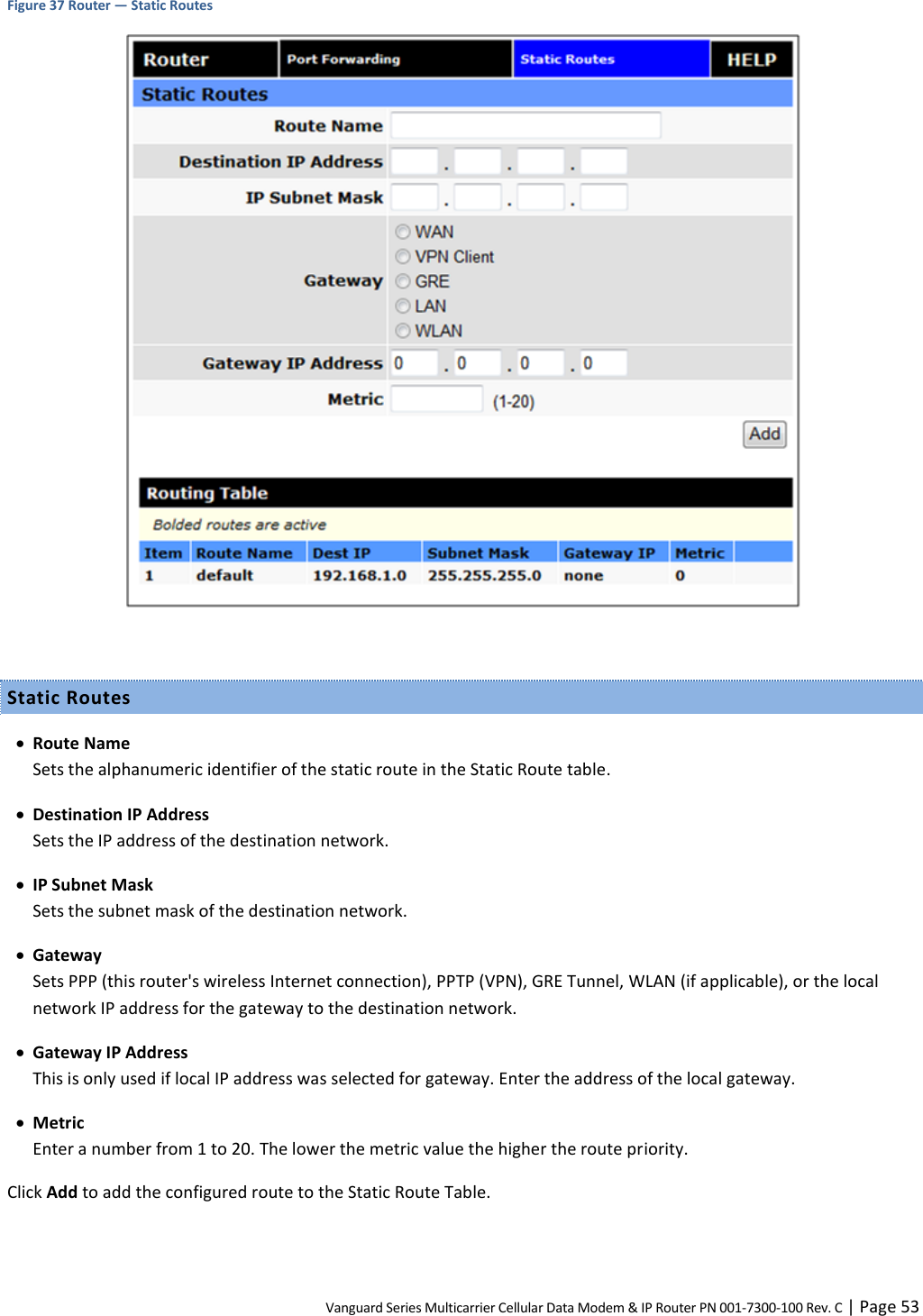 Vanguard Series Multicarrier Cellular Data Modem &amp; IP Router PN 001-7300-100 Rev. C | Page 53 Figure 37 Router — Static Routes   Static Routes  Route Name Sets the alphanumeric identifier of the static route in the Static Route table.  Destination IP Address Sets the IP address of the destination network.  IP Subnet Mask Sets the subnet mask of the destination network.  Gateway Sets PPP (this router&apos;s wireless Internet connection), PPTP (VPN), GRE Tunnel, WLAN (if applicable), or the local network IP address for the gateway to the destination network.  Gateway IP Address This is only used if local IP address was selected for gateway. Enter the address of the local gateway.  Metric Enter a number from 1 to 20. The lower the metric value the higher the route priority. Click Add to add the configured route to the Static Route Table.  