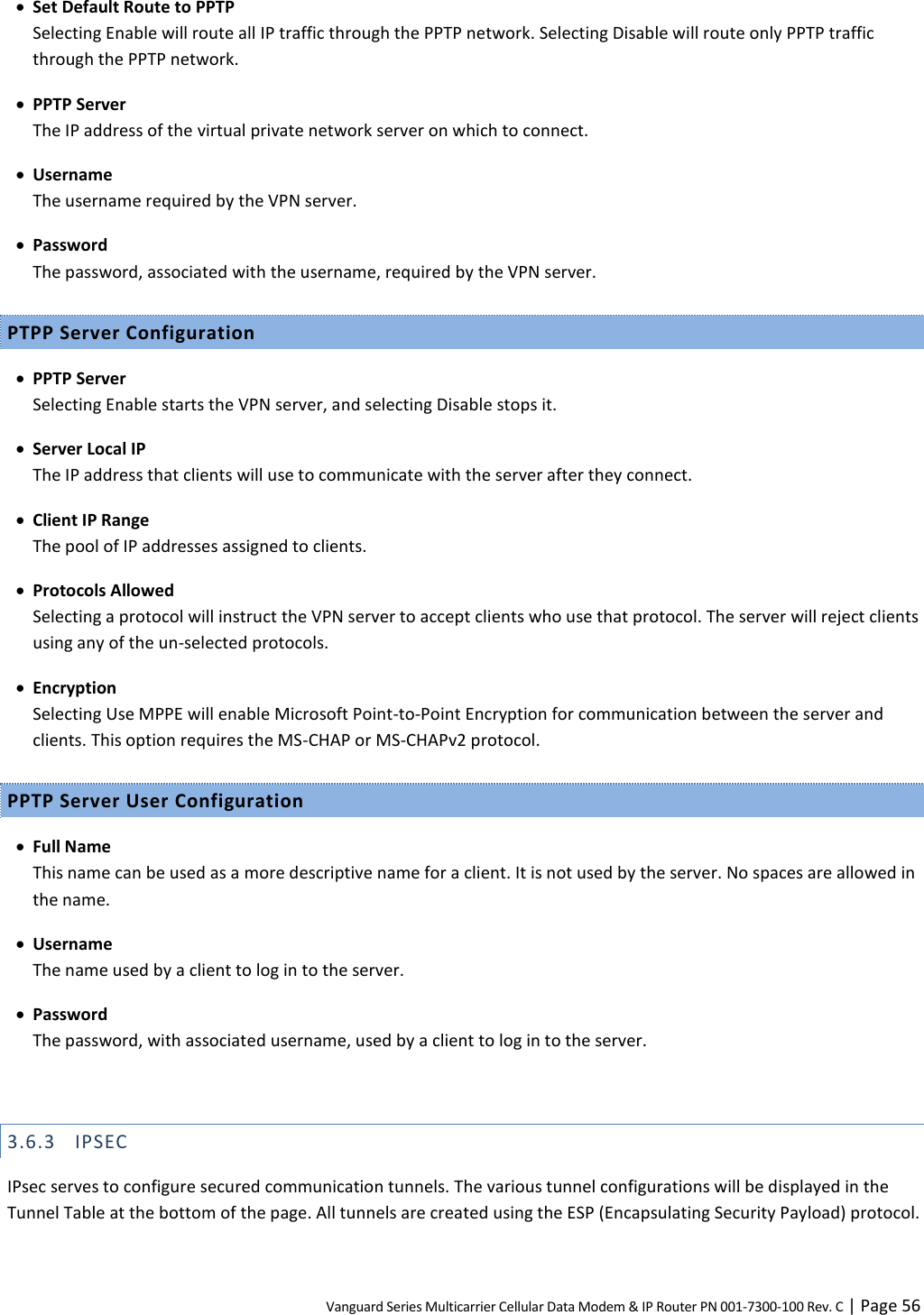 Vanguard Series Multicarrier Cellular Data Modem &amp; IP Router PN 001-7300-100 Rev. C | Page 56  Set Default Route to PPTP Selecting Enable will route all IP traffic through the PPTP network. Selecting Disable will route only PPTP traffic through the PPTP network.  PPTP Server The IP address of the virtual private network server on which to connect.  Username The username required by the VPN server.  Password The password, associated with the username, required by the VPN server. PTPP Server Configuration  PPTP Server Selecting Enable starts the VPN server, and selecting Disable stops it.  Server Local IP The IP address that clients will use to communicate with the server after they connect.  Client IP Range The pool of IP addresses assigned to clients.  Protocols Allowed Selecting a protocol will instruct the VPN server to accept clients who use that protocol. The server will reject clients using any of the un-selected protocols.  Encryption Selecting Use MPPE will enable Microsoft Point-to-Point Encryption for communication between the server and clients. This option requires the MS-CHAP or MS-CHAPv2 protocol. PPTP Server User Configuration  Full Name This name can be used as a more descriptive name for a client. It is not used by the server. No spaces are allowed in the name.  Username The name used by a client to log in to the server.  Password The password, with associated username, used by a client to log in to the server.  3.6.3 IPSEC IPsec serves to configure secured communication tunnels. The various tunnel configurations will be displayed in the Tunnel Table at the bottom of the page. All tunnels are created using the ESP (Encapsulating Security Payload) protocol. 