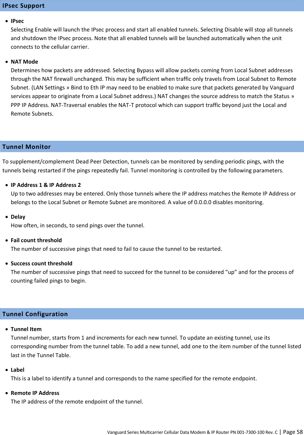 Vanguard Series Multicarrier Cellular Data Modem &amp; IP Router PN 001-7300-100 Rev. C | Page 58 IPsec Support  IPsec Selecting Enable will launch the IPsec process and start all enabled tunnels. Selecting Disable will stop all tunnels and shutdown the IPsec process. Note that all enabled tunnels will be launched automatically when the unit connects to the cellular carrier.  NAT Mode Determines how packets are addressed. Selecting Bypass will allow packets coming from Local Subnet addresses through the NAT firewall unchanged. This may be sufficient when traffic only travels from Local Subnet to Remote Subnet. (LAN Settings » Bind to Eth IP may need to be enabled to make sure that packets generated by Vanguard services appear to originate from a Local Subnet address.) NAT changes the source address to match the Status » PPP IP Address. NAT-Traversal enables the NAT-T protocol which can support traffic beyond just the Local and Remote Subnets.  Tunnel Monitor To supplement/complement Dead Peer Detection, tunnels can be monitored by sending periodic pings, with the tunnels being restarted if the pings repeatedly fail. Tunnel monitoring is controlled by the following parameters.  IP Address 1 &amp; IP Address 2 Up to two addresses may be entered. Only those tunnels where the IP address matches the Remote IP Address or belongs to the Local Subnet or Remote Subnet are monitored. A value of 0.0.0.0 disables monitoring.  Delay How often, in seconds, to send pings over the tunnel.  Fail count threshold The number of successive pings that need to fail to cause the tunnel to be restarted.  Success count threshold The number of successive pings that need to succeed for the tunnel to be considered “up” and for the process of counting failed pings to begin.  Tunnel Configuration  Tunnel Item Tunnel number, starts from 1 and increments for each new tunnel. To update an existing tunnel, use its corresponding number from the tunnel table. To add a new tunnel, add one to the item number of the tunnel listed last in the Tunnel Table.  Label This is a label to identify a tunnel and corresponds to the name specified for the remote endpoint.  Remote IP Address The IP address of the remote endpoint of the tunnel. 