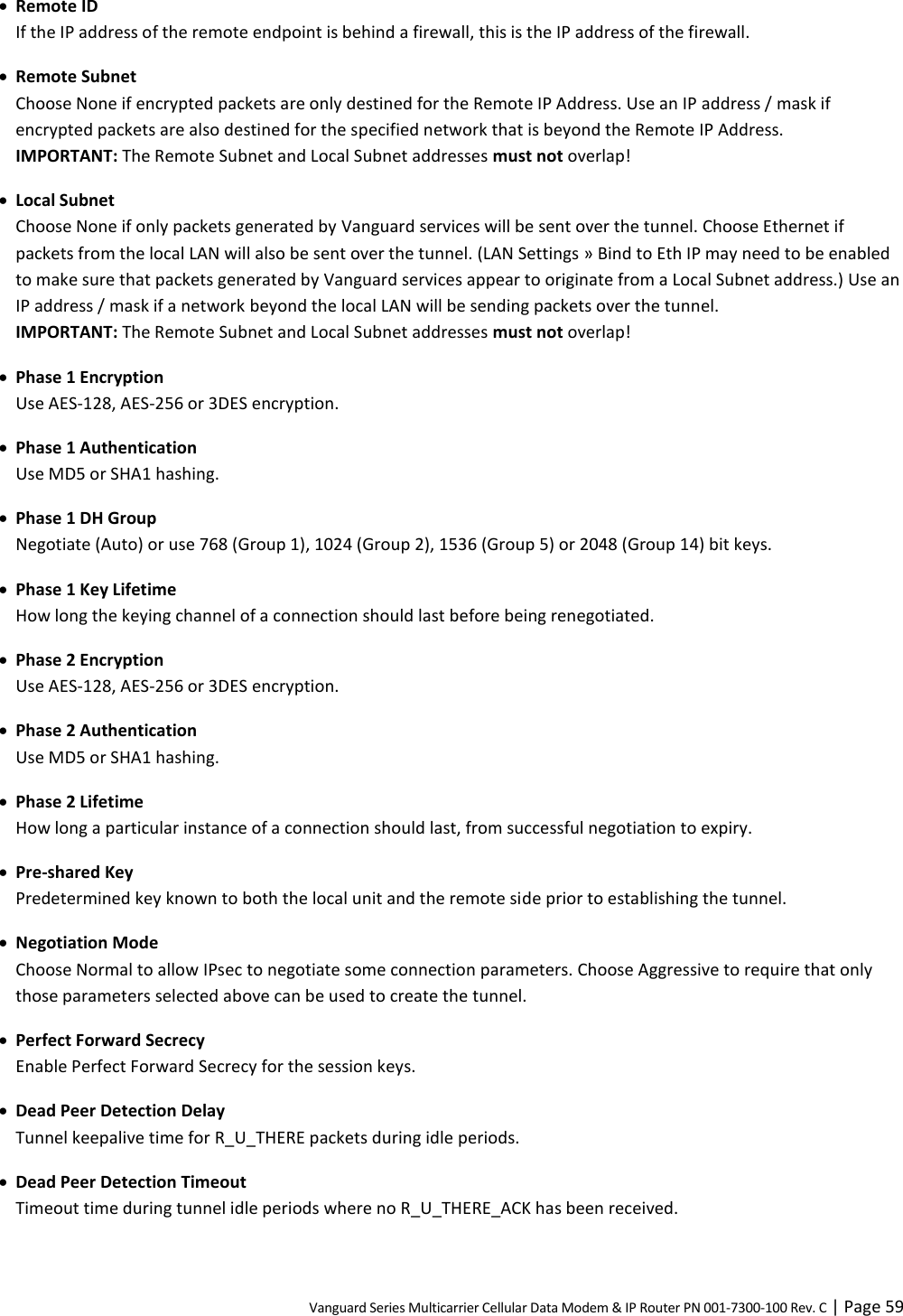 Vanguard Series Multicarrier Cellular Data Modem &amp; IP Router PN 001-7300-100 Rev. C | Page 59  Remote ID If the IP address of the remote endpoint is behind a firewall, this is the IP address of the firewall.  Remote Subnet Choose None if encrypted packets are only destined for the Remote IP Address. Use an IP address / mask if encrypted packets are also destined for the specified network that is beyond the Remote IP Address.  IMPORTANT: The Remote Subnet and Local Subnet addresses must not overlap!  Local Subnet Choose None if only packets generated by Vanguard services will be sent over the tunnel. Choose Ethernet if packets from the local LAN will also be sent over the tunnel. (LAN Settings » Bind to Eth IP may need to be enabled to make sure that packets generated by Vanguard services appear to originate from a Local Subnet address.) Use an IP address / mask if a network beyond the local LAN will be sending packets over the tunnel.  IMPORTANT: The Remote Subnet and Local Subnet addresses must not overlap!  Phase 1 Encryption Use AES-128, AES-256 or 3DES encryption.  Phase 1 Authentication Use MD5 or SHA1 hashing.  Phase 1 DH Group Negotiate (Auto) or use 768 (Group 1), 1024 (Group 2), 1536 (Group 5) or 2048 (Group 14) bit keys.  Phase 1 Key Lifetime How long the keying channel of a connection should last before being renegotiated.  Phase 2 Encryption Use AES-128, AES-256 or 3DES encryption.  Phase 2 Authentication Use MD5 or SHA1 hashing.  Phase 2 Lifetime How long a particular instance of a connection should last, from successful negotiation to expiry.  Pre-shared Key Predetermined key known to both the local unit and the remote side prior to establishing the tunnel.  Negotiation Mode Choose Normal to allow IPsec to negotiate some connection parameters. Choose Aggressive to require that only those parameters selected above can be used to create the tunnel.  Perfect Forward Secrecy Enable Perfect Forward Secrecy for the session keys.  Dead Peer Detection Delay Tunnel keepalive time for R_U_THERE packets during idle periods.  Dead Peer Detection Timeout Timeout time during tunnel idle periods where no R_U_THERE_ACK has been received. 