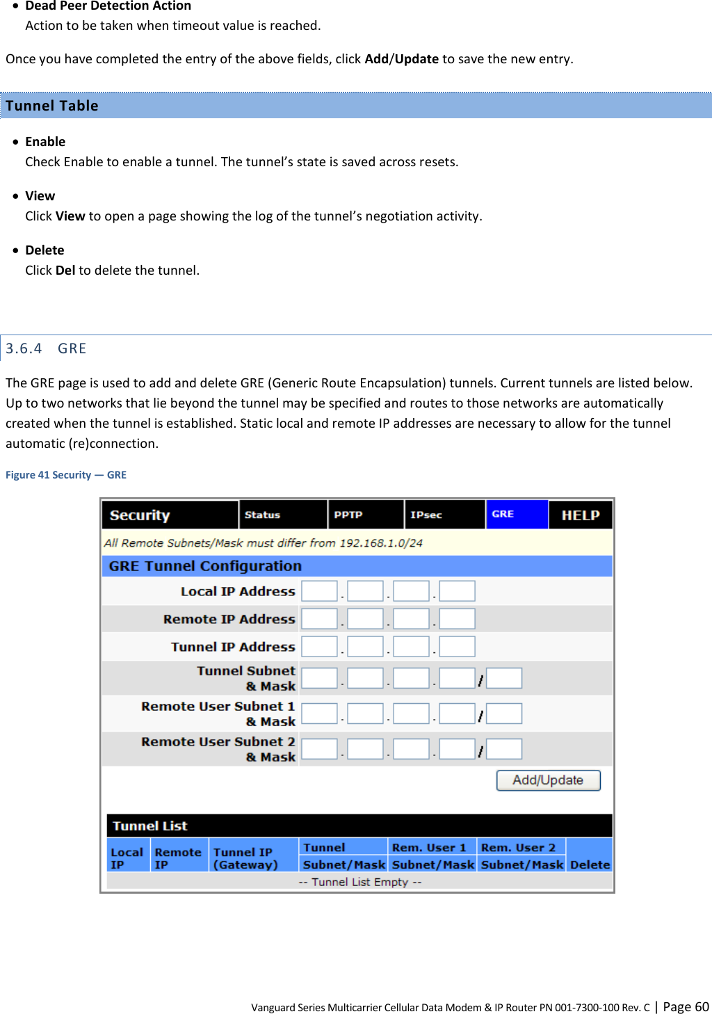 Vanguard Series Multicarrier Cellular Data Modem &amp; IP Router PN 001-7300-100 Rev. C | Page 60  Dead Peer Detection Action Action to be taken when timeout value is reached. Once you have completed the entry of the above fields, click Add/Update to save the new entry. Tunnel Table  Enable Check Enable to enable a tunnel. The tunnel’s state is saved across resets.  View Click View to open a page showing the log of the tunnel’s negotiation activity.  Delete Click Del to delete the tunnel.  3.6.4 GRE The GRE page is used to add and delete GRE (Generic Route Encapsulation) tunnels. Current tunnels are listed below. Up to two networks that lie beyond the tunnel may be specified and routes to those networks are automatically created when the tunnel is established. Static local and remote IP addresses are necessary to allow for the tunnel automatic (re)connection. Figure 41 Security — GRE   