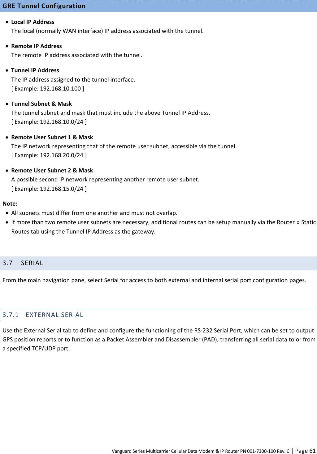 Vanguard Series Multicarrier Cellular Data Modem &amp; IP Router PN 001-7300-100 Rev. C | Page 61 GRE Tunnel Configuration  Local IP Address The local (normally WAN interface) IP address associated with the tunnel.  Remote IP Address The remote IP address associated with the tunnel.  Tunnel IP Address The IP address assigned to the tunnel interface. [ Example: 192.168.10.100 ]  Tunnel Subnet &amp; Mask The tunnel subnet and mask that must include the above Tunnel IP Address. [ Example: 192.168.10.0/24 ]  Remote User Subnet 1 &amp; Mask The IP network representing that of the remote user subnet, accessible via the tunnel. [ Example: 192.168.20.0/24 ]  Remote User Subnet 2 &amp; Mask A possible second IP network representing another remote user subnet. [ Example: 192.168.15.0/24 ] Note:  All subnets must differ from one another and must not overlap.  If more than two remote user subnets are necessary, additional routes can be setup manually via the Router » Static Routes tab using the Tunnel IP Address as the gateway.  3.7 SERIAL From the main navigation pane, select Serial for access to both external and internal serial port configuration pages.  3.7.1 EXTERNAL SERIAL Use the External Serial tab to define and configure the functioning of the RS-232 Serial Port, which can be set to output GPS position reports or to function as a Packet Assembler and Disassembler (PAD), transferring all serial data to or from a specified TCP/UDP port. 