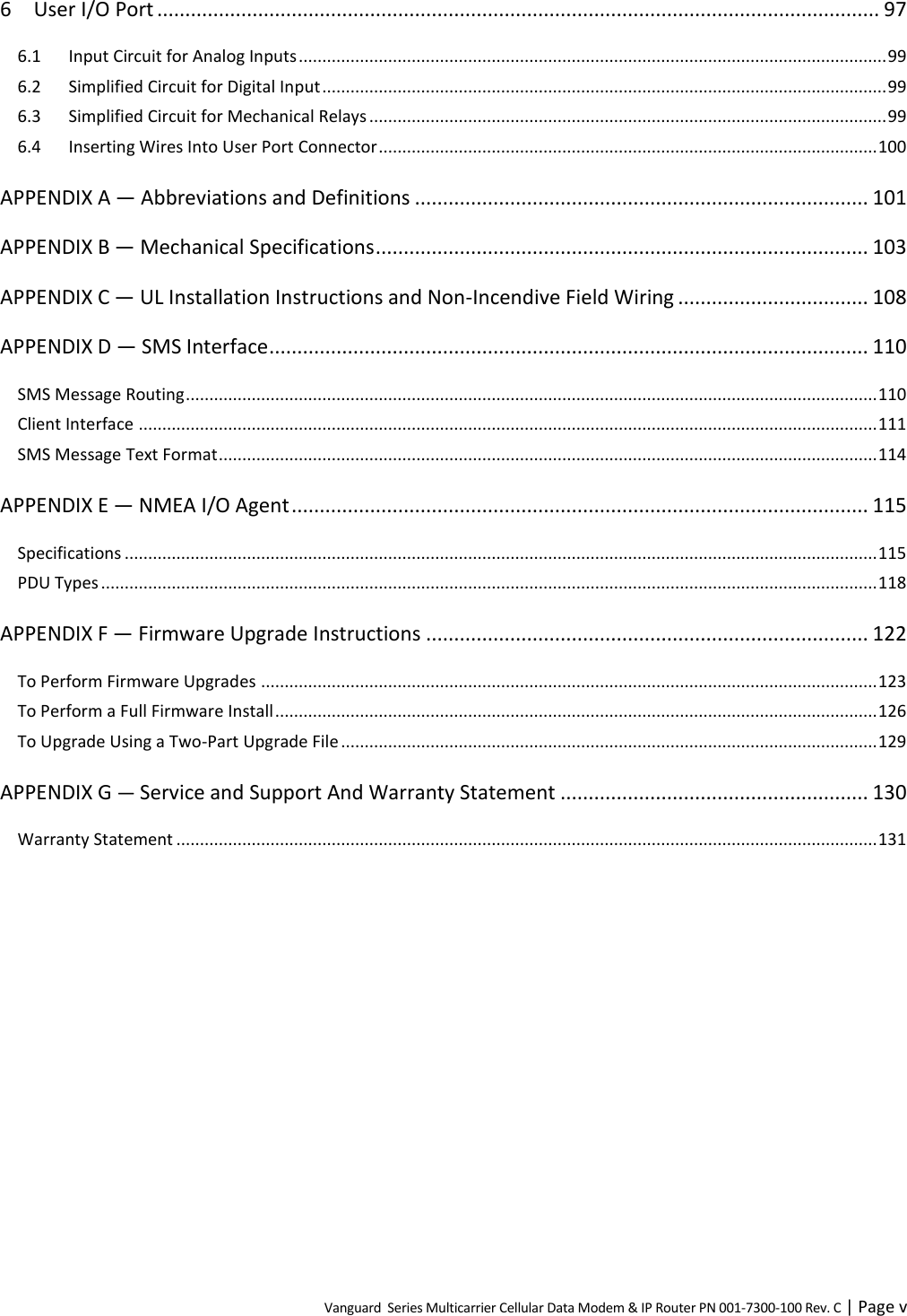 Vanguard  Series Multicarrier Cellular Data Modem &amp; IP Router PN 001-7300-100 Rev. C | Page v 6 User I/O Port ................................................................................................................................. 97 6.1 Input Circuit for Analog Inputs ............................................................................................................................. 99 6.2 Simplified Circuit for Digital Input ........................................................................................................................ 99 6.3 Simplified Circuit for Mechanical Relays .............................................................................................................. 99 6.4 Inserting Wires Into User Port Connector .......................................................................................................... 100 APPENDIX A — Abbreviations and Definitions ................................................................................. 101 APPENDIX B — Mechanical Specifications ........................................................................................ 103 APPENDIX C — UL Installation Instructions and Non-Incendive Field Wiring .................................. 108 APPENDIX D — SMS Interface ........................................................................................................... 110 SMS Message Routing ................................................................................................................................................... 110 Client Interface ............................................................................................................................................................. 111 SMS Message Text Format ............................................................................................................................................ 114 APPENDIX E — NMEA I/O Agent ....................................................................................................... 115 Specifications ................................................................................................................................................................ 115 PDU Types ..................................................................................................................................................................... 118 APPENDIX F — Firmware Upgrade Instructions ............................................................................... 122 To Perform Firmware Upgrades ................................................................................................................................... 123 To Perform a Full Firmware Install ................................................................................................................................ 126 To Upgrade Using a Two-Part Upgrade File .................................................................................................................. 129 APPENDIX G — Service and Support And Warranty Statement ....................................................... 130 Warranty Statement ..................................................................................................................................................... 131 