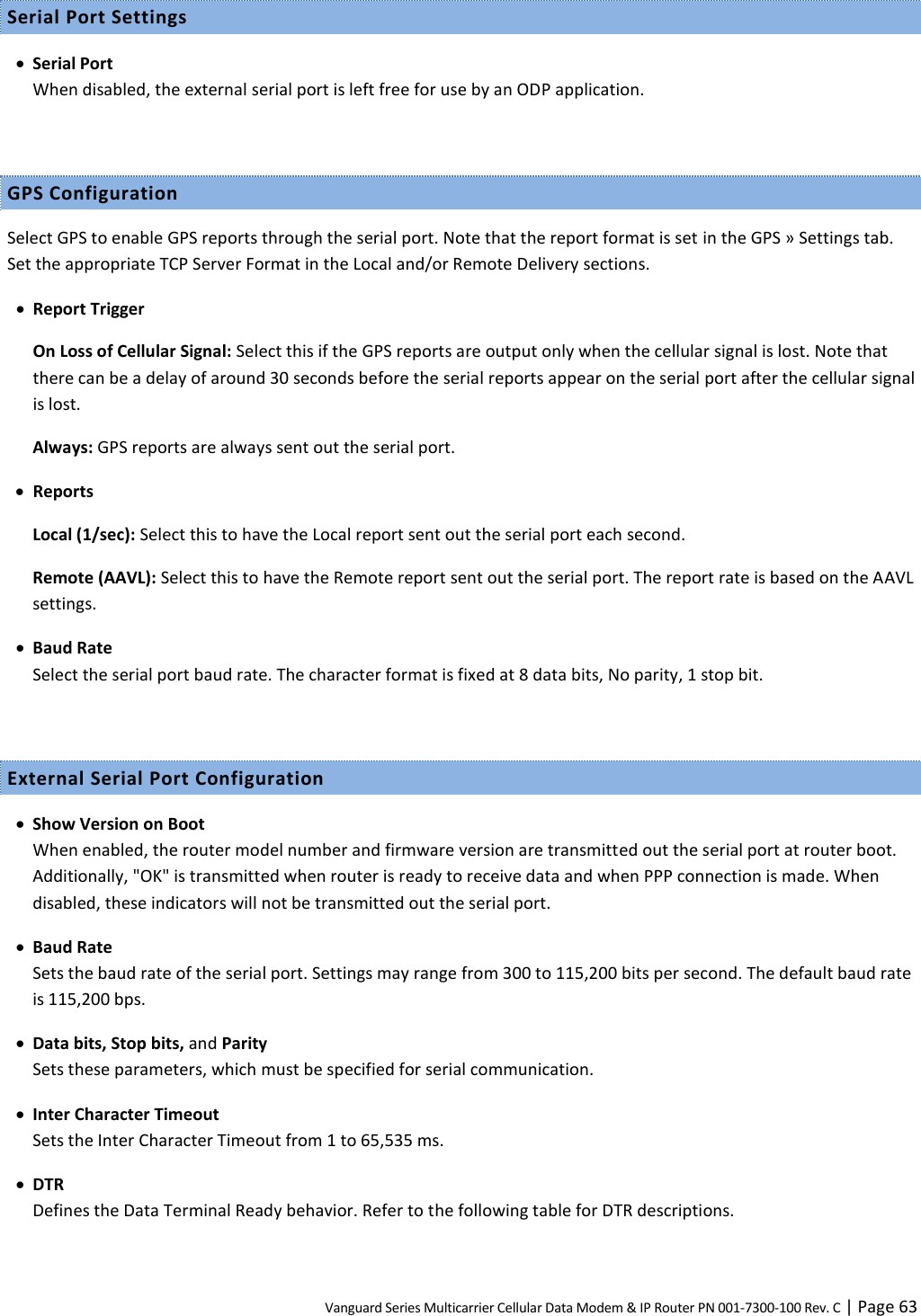 Vanguard Series Multicarrier Cellular Data Modem &amp; IP Router PN 001-7300-100 Rev. C | Page 63 Serial Port Settings  Serial Port When disabled, the external serial port is left free for use by an ODP application.  GPS Configuration Select GPS to enable GPS reports through the serial port. Note that the report format is set in the GPS » Settings tab. Set the appropriate TCP Server Format in the Local and/or Remote Delivery sections.  Report Trigger On Loss of Cellular Signal: Select this if the GPS reports are output only when the cellular signal is lost. Note that there can be a delay of around 30 seconds before the serial reports appear on the serial port after the cellular signal is lost. Always: GPS reports are always sent out the serial port.  Reports Local (1/sec): Select this to have the Local report sent out the serial port each second. Remote (AAVL): Select this to have the Remote report sent out the serial port. The report rate is based on the AAVL settings.  Baud Rate Select the serial port baud rate. The character format is fixed at 8 data bits, No parity, 1 stop bit.  External Serial Port Configuration  Show Version on Boot When enabled, the router model number and firmware version are transmitted out the serial port at router boot. Additionally, &quot;OK&quot; is transmitted when router is ready to receive data and when PPP connection is made. When disabled, these indicators will not be transmitted out the serial port.  Baud Rate Sets the baud rate of the serial port. Settings may range from 300 to 115,200 bits per second. The default baud rate is 115,200 bps.  Data bits, Stop bits, and Parity Sets these parameters, which must be specified for serial communication.  Inter Character Timeout Sets the Inter Character Timeout from 1 to 65,535 ms.  DTR Defines the Data Terminal Ready behavior. Refer to the following table for DTR descriptions.  