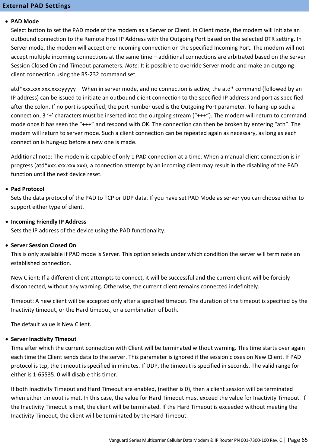 Vanguard Series Multicarrier Cellular Data Modem &amp; IP Router PN 001-7300-100 Rev. C | Page 65 External PAD Settings  PAD Mode Select button to set the PAD mode of the modem as a Server or Client. In Client mode, the modem will initiate an outbound connection to the Remote Host IP Address with the Outgoing Port based on the selected DTR setting. In Server mode, the modem will accept one incoming connection on the specified Incoming Port. The modem will not accept multiple incoming connections at the same time – additional connections are arbitrated based on the Server Session Closed On and Timeout parameters. Note: It is possible to override Server mode and make an outgoing client connection using the RS-232 command set. atd*xxx.xxx.xxx.xxx:yyyyy – When in server mode, and no connection is active, the atd* command (followed by an IP address) can be issued to initiate an outbound client connection to the specified IP address and port as specified after the colon. If no port is specified, the port number used is the Outgoing Port parameter. To hang-up such a connection, 3 ‘+’ characters must be inserted into the outgoing stream (“+++”). The modem will return to command mode once it has seen the “+++” and respond with OK. The connection can then be broken by entering “ath”. The modem will return to server mode. Such a client connection can be repeated again as necessary, as long as each connection is hung-up before a new one is made. Additional note: The modem is capable of only 1 PAD connection at a time. When a manual client connection is in progress (atd*xxx.xxx.xxx.xxx), a connection attempt by an incoming client may result in the disabling of the PAD function until the next device reset.  Pad Protocol Sets the data protocol of the PAD to TCP or UDP data. If you have set PAD Mode as server you can choose either to support either type of client.  Incoming Friendly IP Address Sets the IP address of the device using the PAD functionality.  Server Session Closed On This is only available if PAD mode is Server. This option selects under which condition the server will terminate an established connection. New Client: If a different client attempts to connect, it will be successful and the current client will be forcibly disconnected, without any warning. Otherwise, the current client remains connected indefinitely. Timeout: A new client will be accepted only after a specified timeout. The duration of the timeout is specified by the Inactivity timeout, or the Hard timeout, or a combination of both. The default value is New Client.  Server Inactivity Timeout Time after which the current connection with Client will be terminated without warning. This time starts over again each time the Client sends data to the server. This parameter is ignored if the session closes on New Client. If PAD protocol is tcp, the timeout is specified in minutes. If UDP, the timeout is specified in seconds. The valid range for either is 1-65535. 0 will disable this timer. If both Inactivity Timeout and Hard Timeout are enabled, (neither is 0), then a client session will be terminated when either timeout is met. In this case, the value for Hard Timeout must exceed the value for Inactivity Timeout. If the Inactivity Timeout is met, the client will be terminated. If the Hard Timeout is exceeded without meeting the Inactivity Timeout, the client will be terminated by the Hard Timeout. 