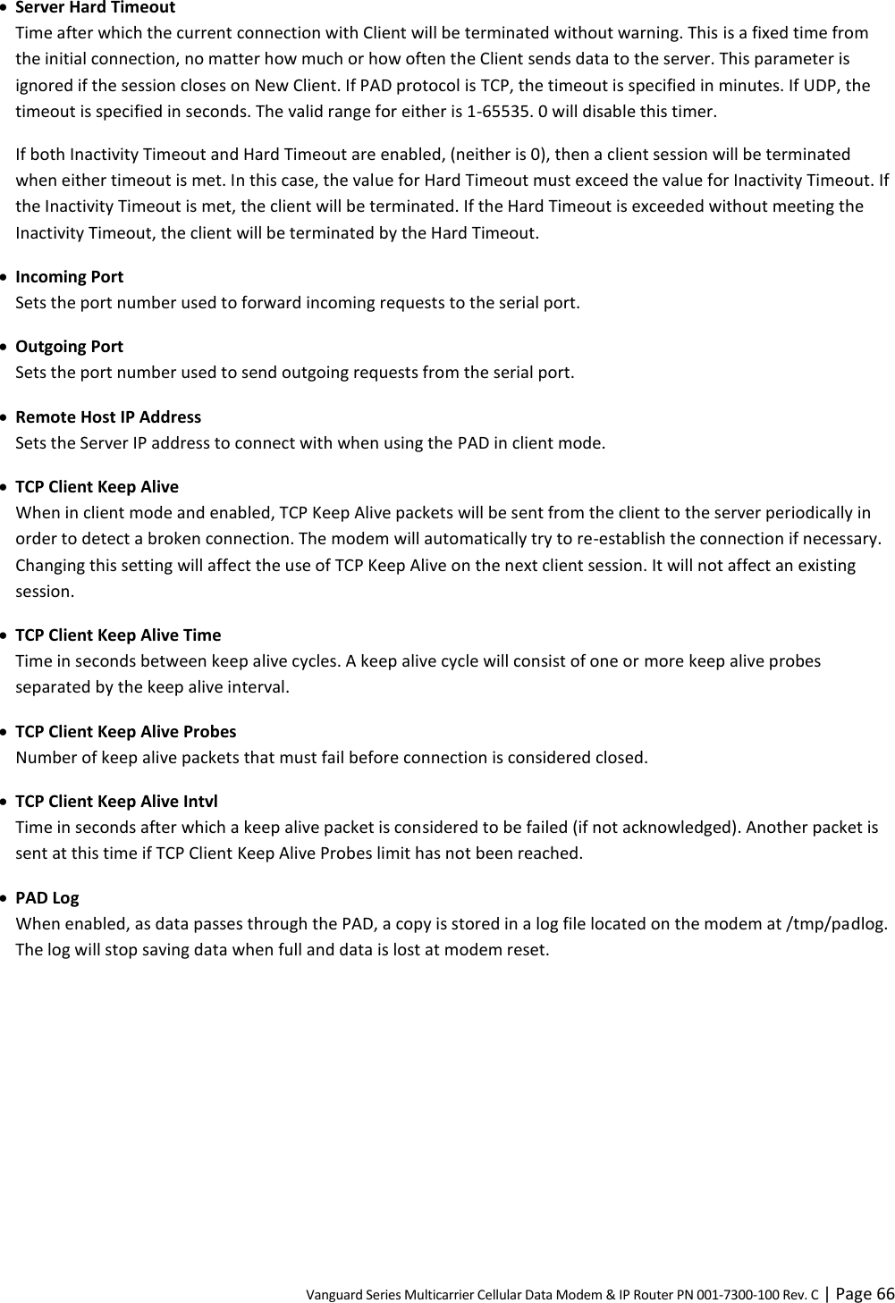 Vanguard Series Multicarrier Cellular Data Modem &amp; IP Router PN 001-7300-100 Rev. C | Page 66  Server Hard Timeout Time after which the current connection with Client will be terminated without warning. This is a fixed time from the initial connection, no matter how much or how often the Client sends data to the server. This parameter is ignored if the session closes on New Client. If PAD protocol is TCP, the timeout is specified in minutes. If UDP, the timeout is specified in seconds. The valid range for either is 1-65535. 0 will disable this timer. If both Inactivity Timeout and Hard Timeout are enabled, (neither is 0), then a client session will be terminated when either timeout is met. In this case, the value for Hard Timeout must exceed the value for Inactivity Timeout. If the Inactivity Timeout is met, the client will be terminated. If the Hard Timeout is exceeded without meeting the Inactivity Timeout, the client will be terminated by the Hard Timeout.  Incoming Port Sets the port number used to forward incoming requests to the serial port.  Outgoing Port Sets the port number used to send outgoing requests from the serial port.  Remote Host IP Address Sets the Server IP address to connect with when using the PAD in client mode.  TCP Client Keep Alive When in client mode and enabled, TCP Keep Alive packets will be sent from the client to the server periodically in order to detect a broken connection. The modem will automatically try to re-establish the connection if necessary. Changing this setting will affect the use of TCP Keep Alive on the next client session. It will not affect an existing session.  TCP Client Keep Alive Time Time in seconds between keep alive cycles. A keep alive cycle will consist of one or more keep alive probes separated by the keep alive interval.  TCP Client Keep Alive Probes Number of keep alive packets that must fail before connection is considered closed.  TCP Client Keep Alive Intvl Time in seconds after which a keep alive packet is considered to be failed (if not acknowledged). Another packet is sent at this time if TCP Client Keep Alive Probes limit has not been reached.  PAD Log When enabled, as data passes through the PAD, a copy is stored in a log file located on the modem at /tmp/padlog. The log will stop saving data when full and data is lost at modem reset.  