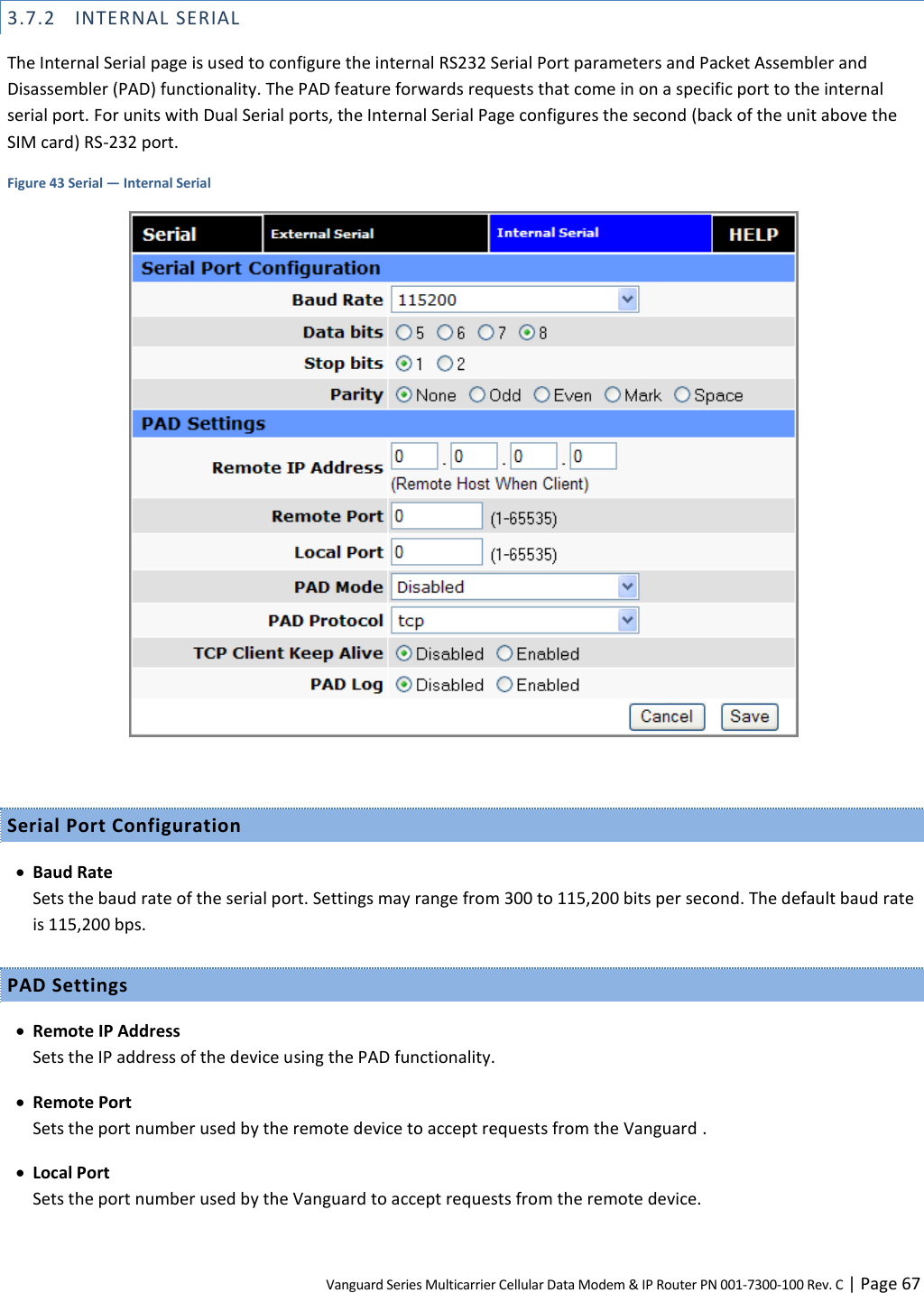 Vanguard Series Multicarrier Cellular Data Modem &amp; IP Router PN 001-7300-100 Rev. C | Page 67 3.7.2 INTERNAL SERIAL The Internal Serial page is used to configure the internal RS232 Serial Port parameters and Packet Assembler and Disassembler (PAD) functionality. The PAD feature forwards requests that come in on a specific port to the internal serial port. For units with Dual Serial ports, the Internal Serial Page configures the second (back of the unit above the SIM card) RS-232 port. Figure 43 Serial — Internal Serial   Serial Port Configuration  Baud Rate Sets the baud rate of the serial port. Settings may range from 300 to 115,200 bits per second. The default baud rate is 115,200 bps. PAD Settings  Remote IP Address Sets the IP address of the device using the PAD functionality.  Remote Port Sets the port number used by the remote device to accept requests from the Vanguard .  Local Port Sets the port number used by the Vanguard to accept requests from the remote device. 