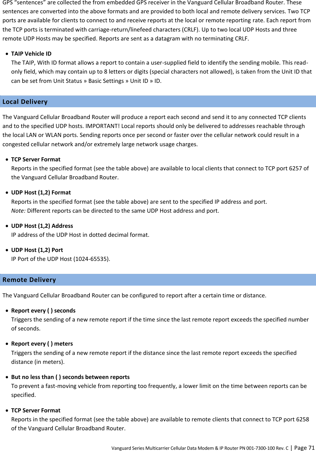 Vanguard Series Multicarrier Cellular Data Modem &amp; IP Router PN 001-7300-100 Rev. C | Page 71 GPS “sentences” are collected the from embedded GPS receiver in the Vanguard Cellular Broadband Router. These sentences are converted into the above formats and are provided to both local and remote delivery services. Two TCP ports are available for clients to connect to and receive reports at the local or remote reporting rate. Each report from the TCP ports is terminated with carriage-return/linefeed characters (CRLF). Up to two local UDP Hosts and three remote UDP Hosts may be specified. Reports are sent as a datagram with no terminating CRLF.  TAIP Vehicle ID The TAIP, With ID format allows a report to contain a user-supplied field to identify the sending mobile. This read-only field, which may contain up to 8 letters or digits (special characters not allowed), is taken from the Unit ID that can be set from Unit Status » Basic Settings » Unit ID » ID. Local Delivery The Vanguard Cellular Broadband Router will produce a report each second and send it to any connected TCP clients and to the specified UDP hosts. IMPORTANT! Local reports should only be delivered to addresses reachable through the local LAN or WLAN ports. Sending reports once per second or faster over the cellular network could result in a congested cellular network and/or extremely large network usage charges.  TCP Server Format Reports in the specified format (see the table above) are available to local clients that connect to TCP port 6257 of the Vanguard Cellular Broadband Router.  UDP Host (1,2) Format Reports in the specified format (see the table above) are sent to the specified IP address and port.  Note: Different reports can be directed to the same UDP Host address and port.  UDP Host (1,2) Address IP address of the UDP Host in dotted decimal format.  UDP Host (1,2) Port IP Port of the UDP Host (1024-65535). Remote Delivery The Vanguard Cellular Broadband Router can be configured to report after a certain time or distance.  Report every ( ) seconds Triggers the sending of a new remote report if the time since the last remote report exceeds the specified number of seconds.  Report every ( ) meters Triggers the sending of a new remote report if the distance since the last remote report exceeds the specified distance (in meters).  But no less than ( ) seconds between reports To prevent a fast-moving vehicle from reporting too frequently, a lower limit on the time between reports can be specified.  TCP Server Format Reports in the specified format (see the table above) are available to remote clients that connect to TCP port 6258 of the Vanguard Cellular Broadband Router. 